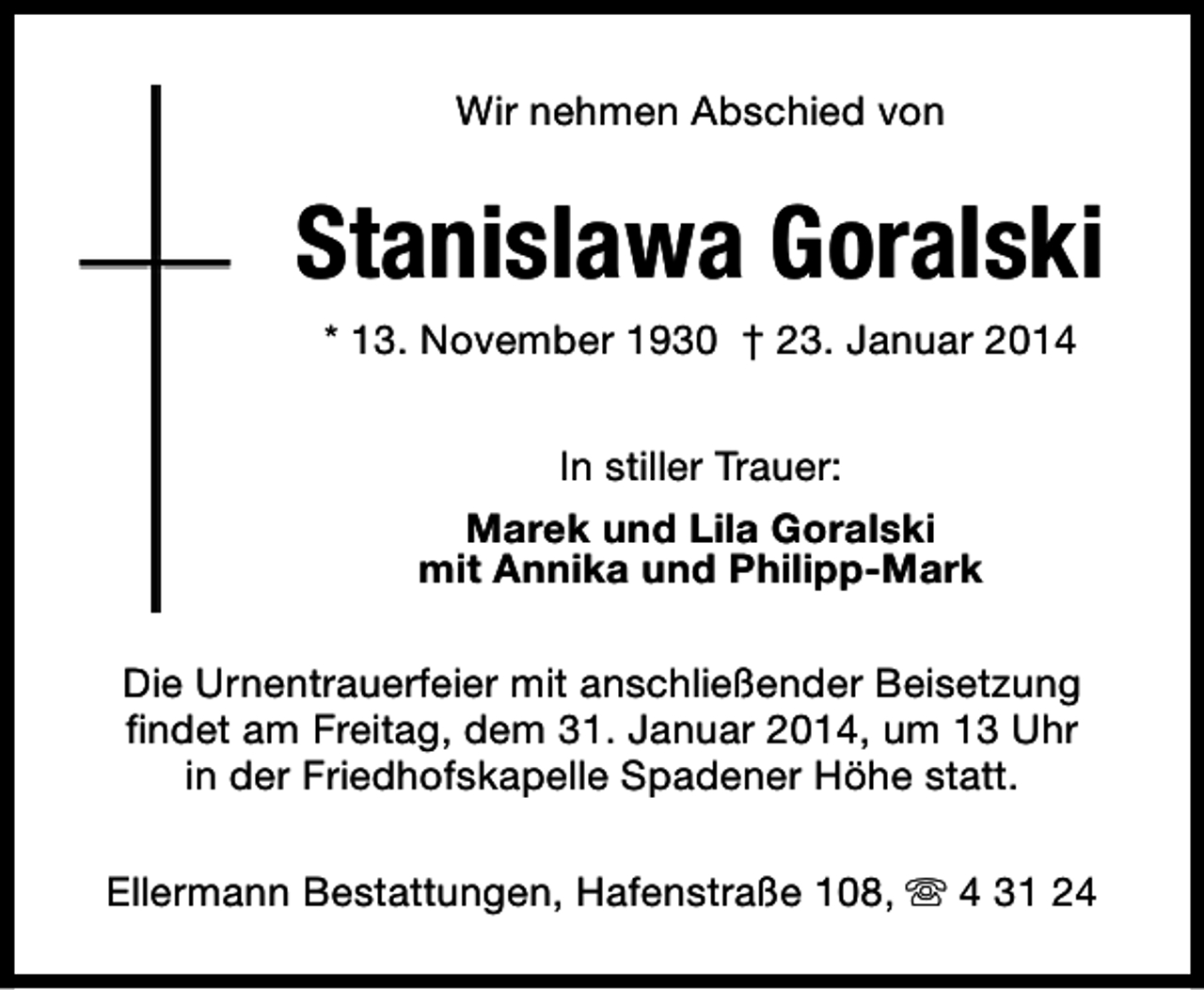 <p>Wir nehmen Abschied von</p><p>Stanislawa Goralski<br />* 13. November 1930 † 23. Januar 2014<br />In stiller Trauer:<br />Marek und Lila Goralski<br />mit Annika und Philipp-Mark<br />Die Urnentrauerfeier mit anschließender Beisetzung<br />findet am Freitag, dem 31. Januar 2014, um 13 Uhr<br />in der Friedhofskapelle Spadener Höhe statt.<br />Ellermann Bestattungen, Hafenstraße 108, s 4 31 24</p>