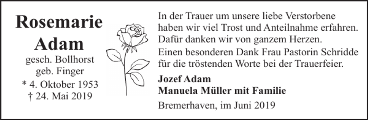 <p>Rosemarie<br />Adam<br />gesch. Bollhorst<br />geb. Finger<br />* 4. Oktober 1953<br />† 24. Mai 2019</p><p>In der Trauer um unsere liebe Verstorbene<br />haben wir viel Trost und Anteilnahme erfahren.<br />Dafür danken wir von ganzem Herzen.<br />Einen besonderen Dank Frau Pastorin Schridde<br />für die tröstenden Worte bei der Trauerfeier.<br />Jozef Adam<br />Manuela Müller mit Familie<br />Bremerhaven, im Juni 2019</p>