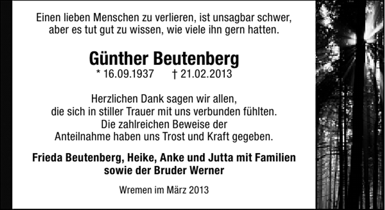 <p>Einen lieben Menschen zu verlieren, ist unsagbar schwer,<br />aber es tut gut zu wissen, wie viele ihn gern hatten.</p><p>Günther Beutenberg<br />* 16.09.1937</p><p>† 21.02.2013</p><p>Herzlichen Dank sagen wir allen,<br />die sich in stiller Trauer mit uns verbunden fühlten.<br />Die zahlreichen Beweise der<br />Anteilnahme haben uns Trost und Kraft gegeben.<br />Frieda Beutenberg, Heike, Anke und Jutta mit Familien<br />sowie der Bruder Werner<br />Wremen im März 2013</p>
