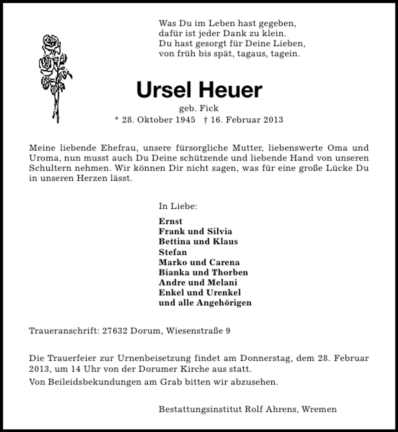 <p>Was Du im Leben hast gegeben,<br />dafür ist jeder Dank zu klein.<br />Du hast gesorgt für Deine Lieben,<br />von früh bis spät, tagaus, tagein.</p><p>Ursel Heuer</p><p>geb. Fick<br />* 28. Oktober 1945 † 16. Februar 2013<br />Meine liebende Ehefrau, unsere fürsorgliche Mutter, liebenswerte Oma und<br />Uroma, nun musst auch Du Deine schützende und liebende Hand von unseren<br />Schultern nehmen. Wir können Dir nicht sagen, was für eine große Lücke Du<br />in unseren Herzen lässt.<br />In Liebe:<br />Ernst<br />Frank und Silvia<br />Bettina und Klaus<br />Stefan<br />Marko und Carena<br />Bianka und Thorben<br />Andre und Melani<br />Enkel und Urenkel<br />und alle Angehörigen<br />Traueranschrift: 27632 Dorum, Wiesenstraße 9<br />Die Trauerfeier zur Urnenbeisetzung findet am Donnerstag, dem 28. Februar<br />2013, um 14 Uhr von der Dorumer Kirche aus statt.<br />Von Beileidsbekundungen am Grab bitten wir abzusehen.<br />Bestattungsinstitut Rolf Ahrens, Wremen</p>