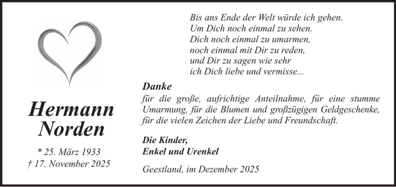 <p>Bis ans Ende der Welt würde ich gehen.<br />Um Dich noch einmal zu sehen.<br />Dich noch einmal zu umarmen,<br />noch einmal mit Dir zu reden,<br />und Dir zu sagen wie sehr<br />ich Dich liebe und vermisse...</p><p>Danke</p><p>Hermann<br />Norden<br />* 25. März 1933<br />† 17. November 2025</p><p>für die große, aufrichtige Anteilnahme, für eine stumme<br />Umarmung, für die Blumen und großzügigen Geldgeschenke,<br />für die vielen Zeichen der Liebe und Freundschaft.<br />Die Kinder,<br />Enkel und Urenkel<br />Geestland, im Dezember 2025</p>