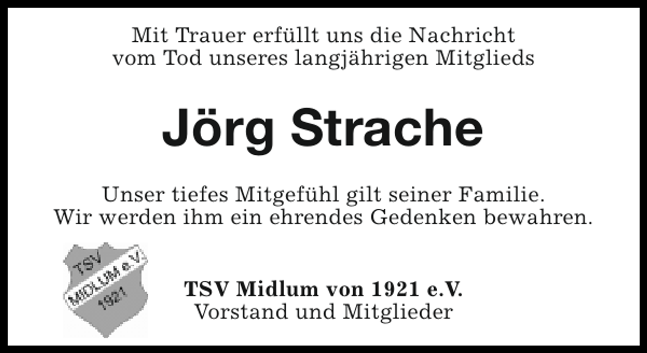 <p>Mit Trauer erfüllt uns die Nachricht<br />vom Tod unseres langjährigen Mitglieds</p><p>Jörg Strache<br />Unser tiefes Mitgefühl gilt seiner Familie.<br />Wir werden ihm ein ehrendes Gedenken bewahren.<br />TSV Midlum von 1921 e.V.<br />Vorstand und Mitglieder</p>