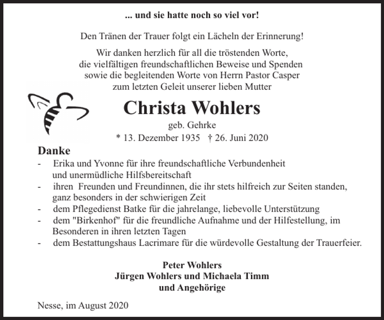 <p>... und sie hatte noch so viel vor!<br />Den Tränen der Trauer folgt ein Lächeln der Erinnerung!<br />Wir danken herzlich für all die tröstenden Worte,<br />die vielfältigen freundschaftlichen Beweise und Spenden<br />sowie die begleitenden Worte von Herrn Pastor Casper<br />zum letzten Geleit unserer lieben Mutter</p><p>Christa Wohlers</p><p>Danke</p><p>-</p><p>-</p><p>geb. Gehrke<br />* 13. Dezember 1935 † 26. Juni 2020</p><p>Erika und Yvonne für ihre freundschaftliche Verbundenheit<br />und unermüdliche Hilfsbereitschaft<br />ihren Freunden und Freundinnen, die ihr stets hilfreich zur Seiten standen,<br />ganz besonders in der schwierigen Zeit<br />dem Pflegedienst Batke für die jahrelange, liebevolle Unterstützung<br />dem "Birkenhof" für die freundliche Aufnahme und der Hilfestellung, im<br />Besonderen in ihren letzten Tagen<br />dem Bestattungshaus Lacrimare für die würdevolle Gestaltung der Trauerfeier.<br />Peter Wohlers<br />Jürgen Wohlers und Michaela Timm<br />und Angehörige</p><p>Nesse, im August 2020</p>