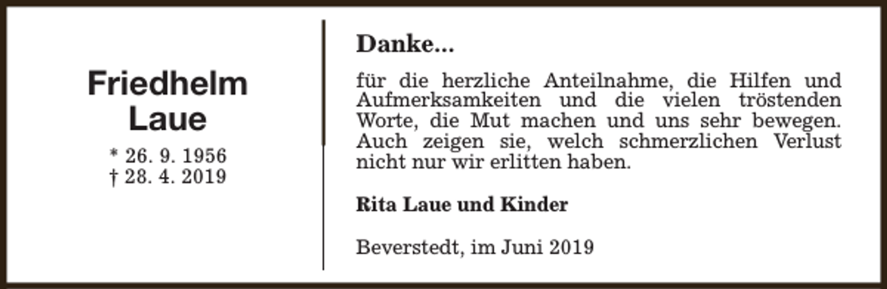 <p>Danke...</p><p>Friedhelm<br />Laue<br />* 26. 9. 1956<br />† 28. 4. 2019</p><p>für die herzliche Anteilnahme, die Hilfen und<br />Aufmerksamkeiten und die vielen tröstenden<br />Worte, die Mut machen und uns sehr bewegen.<br />Auch zeigen sie, welch schmerzlichen Verlust<br />nicht nur wir erlitten haben.<br />Rita Laue und Kinder<br />Beverstedt, im Juni 2019</p>