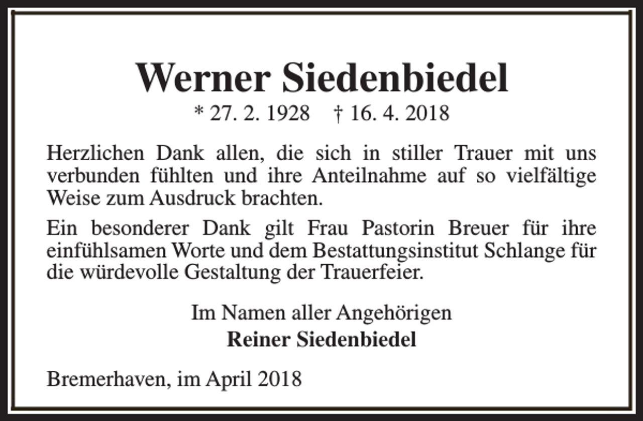 <p>Werner Siedenbiedel<br />* 27. 2. 1928</p><p>† 16. 4. 2018</p><p>Herzlichen Dank allen, die sich in stiller Trauer mit uns<br />verbunden fühlten und ihre Anteilnahme auf so vielfältige<br />Weise zum Ausdruck brachten.<br />Ein besonderer Dank gilt Frau Pastorin Breuer für ihre<br />einfühlsamen Worte und dem Bestattungsinstitut Schlange für<br />die würdevolle Gestaltung der Trauerfeier.<br />Im Namen aller Angehörigen<br />Reiner Siedenbiedel<br />Bremerhaven, im April 2018</p>