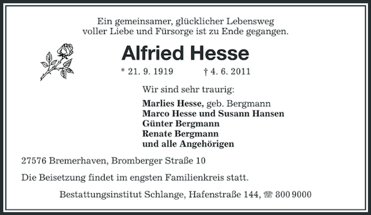 <p>Ein gemeinsamer, glücklicher Lebensweg voller Liebe und Fürsorge ist zu Ende gegangen.</p><p>Alfried Hesse<br />* 21. 9. 1919 † 4. 6. 2011 Wir sind sehr traurig: Marlies Hesse, geb. Bergmann Marco Hesse und Susann Hansen Günter Bergmann Renate Bergmann und alle Angehörigen 27576 Bremerhaven, Bromberger Straße 10 Die Beisetzung findet im engsten Familienkreis statt. Bestattungsinstitut Schlange, Hafenstraße 144, 800 9000</p>