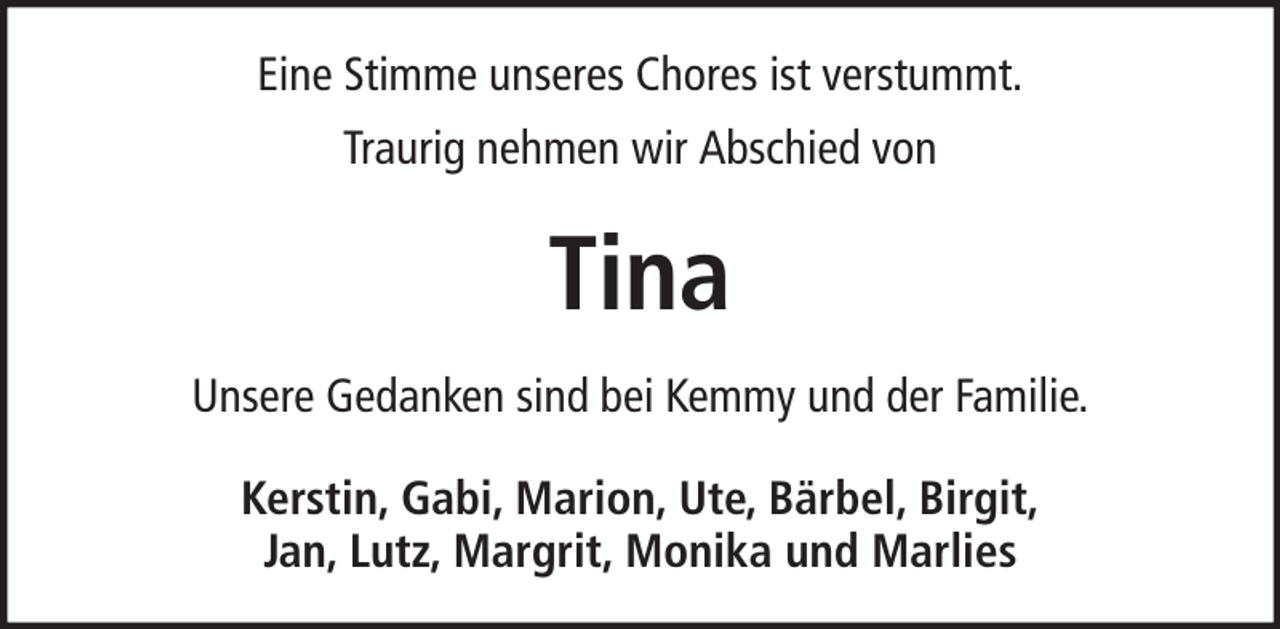 <p>Eine Stimme unseres Chores ist verstummt.<br />Traurig nehmen wir Abschied von</p><p>Tina<br />Unsere Gedanken sind bei Kemmy und der Familie.<br />Kerstin, Gabi, Marion, Ute, Bärbel, Birgit,<br />Jan, Lutz, Margrit, Monika und Marlies</p>