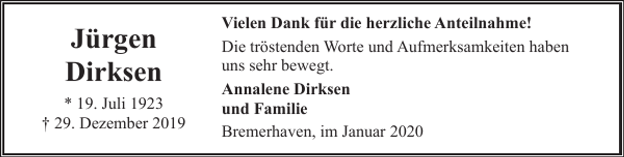 <p>Jürgen<br />Dirksen<br />* 19. Juli 1923<br />† 29. Dezember 2019</p><p>Vielen Dank für die herzliche Anteilnahme!<br />Die tröstenden Worte und Aufmerksamkeiten haben<br />uns sehr bewegt.<br />Annalene Dirksen<br />und Familie<br />Bremerhaven, im Januar 2020</p>