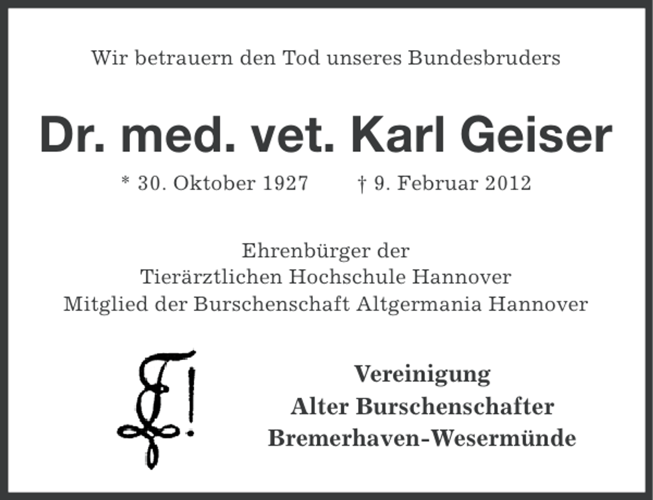 <p>Wir betrauern den Tod unseres Bundesbruders</p><p>Dr. med. vet. Karl Geiser<br />* 30. Oktober 1927</p><p>† 9. Februar 2012</p><p>Ehrenbürger der<br />Tierärztlichen Hochschule Hannover<br />Mitglied der Burschenschaft Altgermania Hannover</p><p>Vereinigung<br />Alter Burschenschafter<br />Bremerhaven-Wesermünde</p>