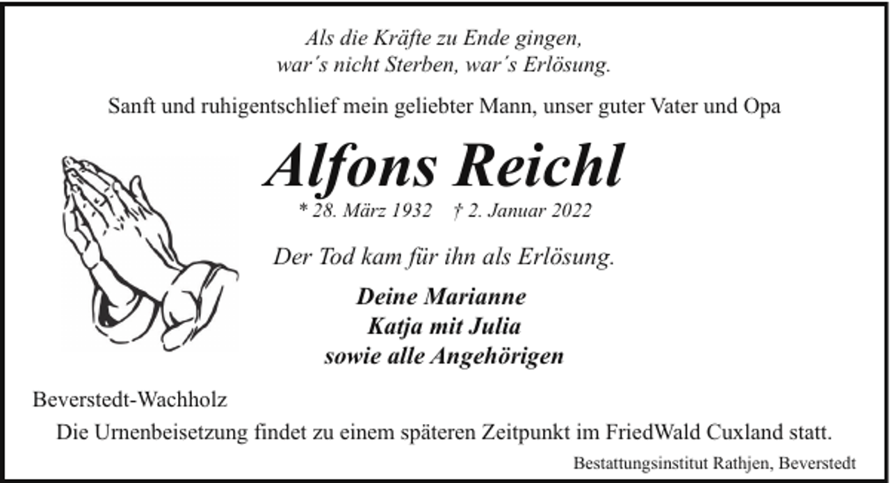<p>Als die Kräfte zu Ende gingen,<br />war´s nicht Sterben, war´s Erlösung.<br />Sanft und ruhigentschlief mein geliebter Mann, unser guter Vater und Opa</p><p>Alfons Reichl<br />* 28. März 1932</p><p>† 2. Januar 2022</p><p>Der Tod kam für ihn als Erlösung.<br />Deine Marianne<br />Katja mit Julia<br />sowie alle Angehörigen<br />Beverstedt-Wachholz<br />Die Urnenbeisetzung findet zu einem späteren Zeitpunkt im FriedWald Cuxland statt.<br />Bestattungsinstitut Rathjen, Beverstedt</p>