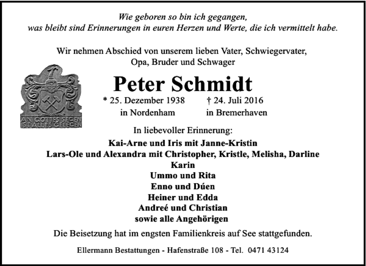 <p>Wie geboren so bin ich gegangen,<br />was bleibt sind Erinnerungen in euren Herzen und Werte, die ich vermittelt habe.<br />Wir nehmen Abschied von unserem lieben Vater, Schwiegervater,<br />Opa, Bruder und Schwager</p><p>Peter Schmidt</p><p>* 25. Dezember 1938<br />in Nordenham</p><p>† 24. Juli 2016<br />in Bremerhaven</p><p>In liebevoller Erinnerung:<br />Kai-Arne und Iris mit Janne-Kristin<br />Lars-Ole und Alexandra mit Christopher, Kristle, Melisha, Darline<br />Karin<br />Ummo und Rita<br />Enno und Dúen<br />Heiner und Edda<br />Andreé und Christian<br />sowie alle Angehörigen<br />Die Beisetzung hat im engsten Familienkreis auf See stattgefunden.<br />Ellermann Bestattungen - Hafenstraße 108 - Tel. 0471 43124</p>