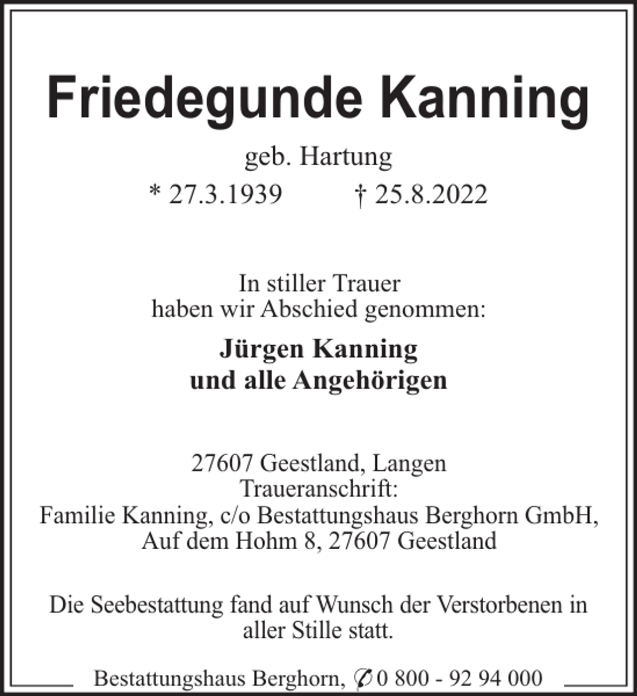 <p>Friedegunde Kanning<br />geb. Hartung<br />* 27.3.1939<br />† 25.8.2022<br />In stiller Trauer<br />haben wir Abschied genommen:</p><p>Jürgen Kanning<br />und alle Angehörigen<br />27607 Geestland, Langen<br />Traueranschrift:<br />Familie Kanning, c/o Bestattungshaus Berghorn GmbH,<br />Auf dem Hohm 8, 27607 Geestland<br />Die Seebestattung fand auf Wunsch der Verstorbenen in<br />aller Stille statt.<br />Bestattungshaus Berghorn, * 0 800 - 92 94 000</p>