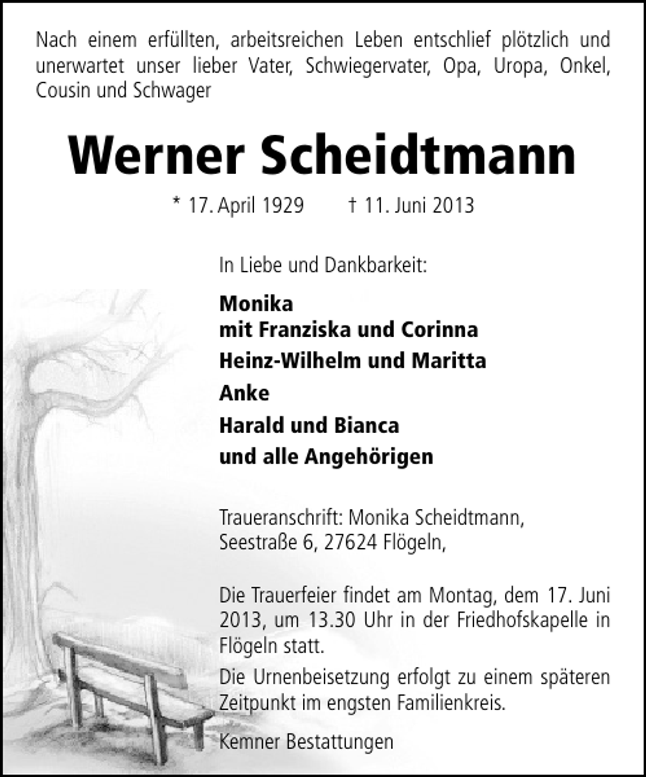 <p>Nach einem erfüllten, arbeitsreichen Leben entschlief plötzlich und<br />unerwartet unser lieber Vater, Schwiegervater, Opa, Uropa, Onkel,<br />Cousin und Schwager</p><p>Werner Scheidtmann<br />* 17. April 1929</p><p>† 11. Juni 2013</p><p>In Liebe und Dankbarkeit:<br />Monika<br />mit Franziska und Corinna<br />Heinz-Wilhelm und Maritta<br />Anke<br />Harald und Bianca<br />und alle Angehörigen<br />Traueranschrift: Monika Scheidtmann,<br />Seestraße 6, 27624 Flögeln,<br />Die Trauerfeier ﬁndet am Montag, dem 17. Juni<br />2013, um 13.30 Uhr in der Friedhofskapelle in<br />Flögeln statt.<br />Die Urnenbeisetzung erfolgt zu einem späteren<br />Zeitpunkt im engsten Familienkreis.<br />Kemner Bestattungen</p>