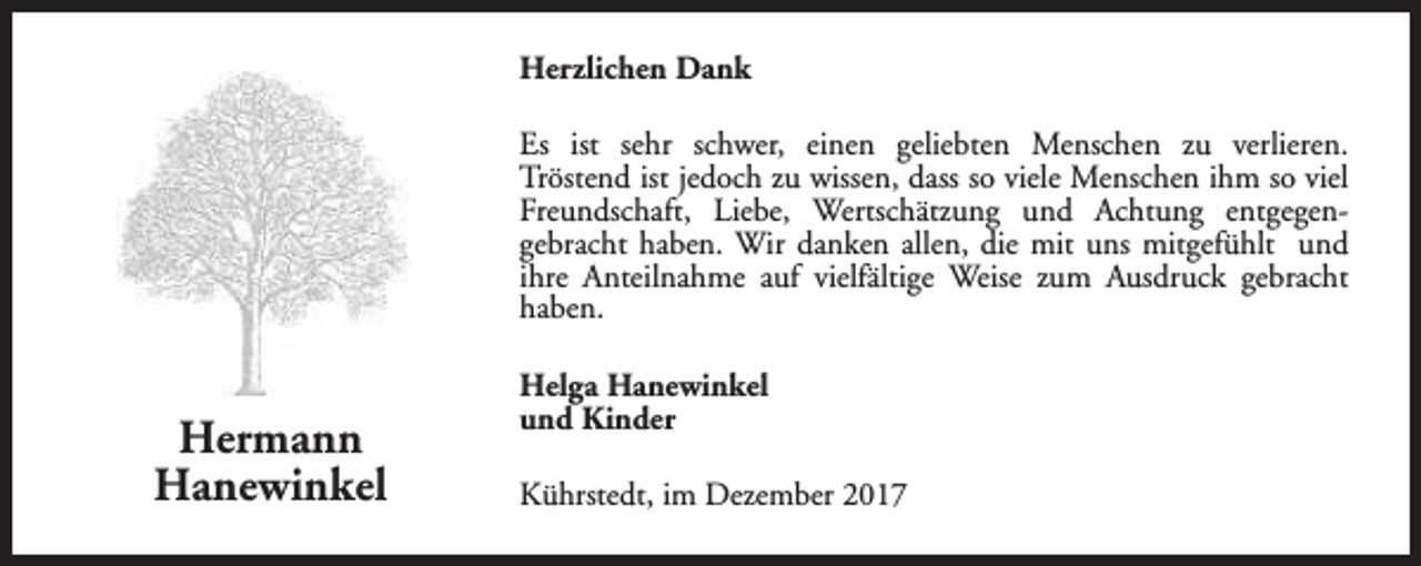 <p>Herzlichen Dank<br />Es ist sehr schwer, einen geliebten Menschen zu verlieren.<br />Tröstend ist jedoch zu wissen, dass so viele Menschen ihm so viel<br />Freundschaft, Liebe, Wertschätzung und Achtung entgegengebracht haben. Wir danken allen, die mit uns mitgefühlt und<br />ihre Anteilnahme auf vielfältige Weise zum Ausdruck gebracht<br />haben.</p><p>Hermann<br />Hanewinkel</p><p>Helga Hanewinkel<br />und Kinder<br />Kührstedt, im Dezember 2017</p>