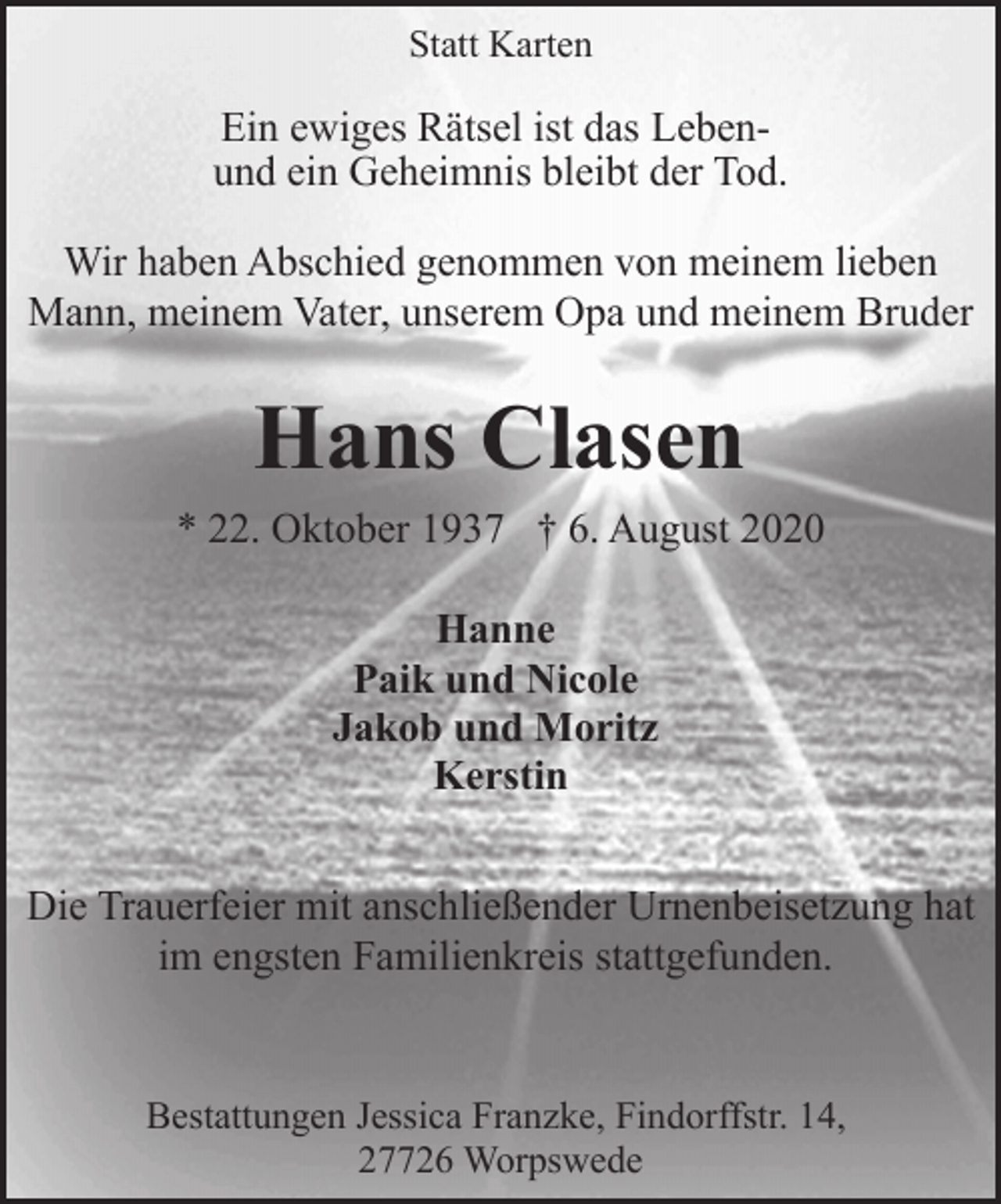 <p>Statt Karten</p><p>Ein ewiges Rätsel ist das Lebenund ein Geheimnis bleibt der Tod.<br />Wir haben Abschied genommen von meinem lieben<br />Mann, meinem Vater, unserem Opa und meinem Bruder</p><p>Hans Clasen<br />* 22. Oktober 1937 † 6. August 2020<br />Hanne<br />Paik und Nicole<br />Jakob und Moritz<br />Kerstin<br />Die Trauerfeier mit anschließender Urnenbeisetzung hat<br />im engsten Familienkreis stattgefunden.</p><p>Bestattungen Jessica Franzke, Findorffstr. 14,<br />27726 Worpswede</p>