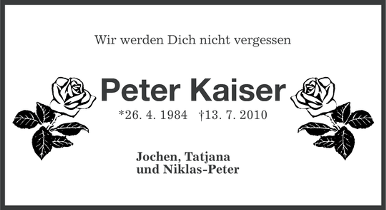<p>Wir werden Dich nicht vergessen</p>
<p>Peter Kaiser<br />*26. 4. 1984 †13. 7. 2010<br />Jochen, Tatjana<br />und Niklas-Peter</p>