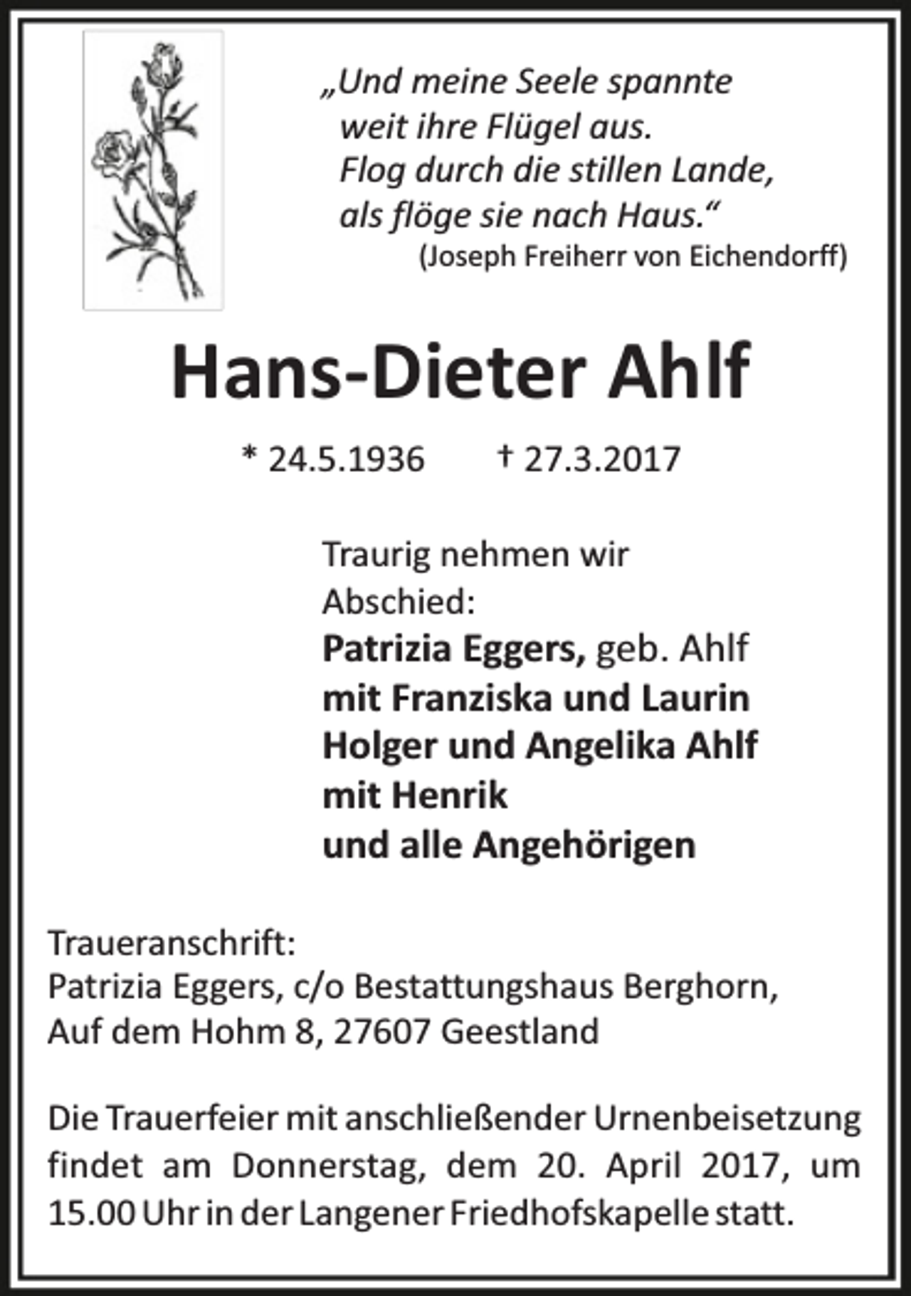 <p>„Und meine Seele spannte<br />weit ihre Flügel aus.<br />Flog durch die stillen Lande,<br />als flöge sie nach Haus.“</p><p>(Joseph Freiherr von Eichendorff)</p><p>Hans-Dieter Ahlf<br />* 24.5.1936</p><p>† 27.3.2017</p><p>Traurig nehmen wir<br />Abschied:</p><p>Patrizia Eggers, geb. Ahlf<br />mit Franziska und Laurin<br />Holger und Angelika Ahlf<br />mit Henrik<br />und alle Angehörigen<br />Traueranschrift:<br />Patrizia Eggers, c/o Bestattungshaus Berghorn,<br />Auf dem Hohm 8, 27607 Geestland<br />Die Trauerfeier mit anschließender Urnenbeisetzung<br />findet am Donnerstag, dem 20. April 2017, um<br />15.00 Uhr in der Langener Friedhofskapelle statt.</p>
