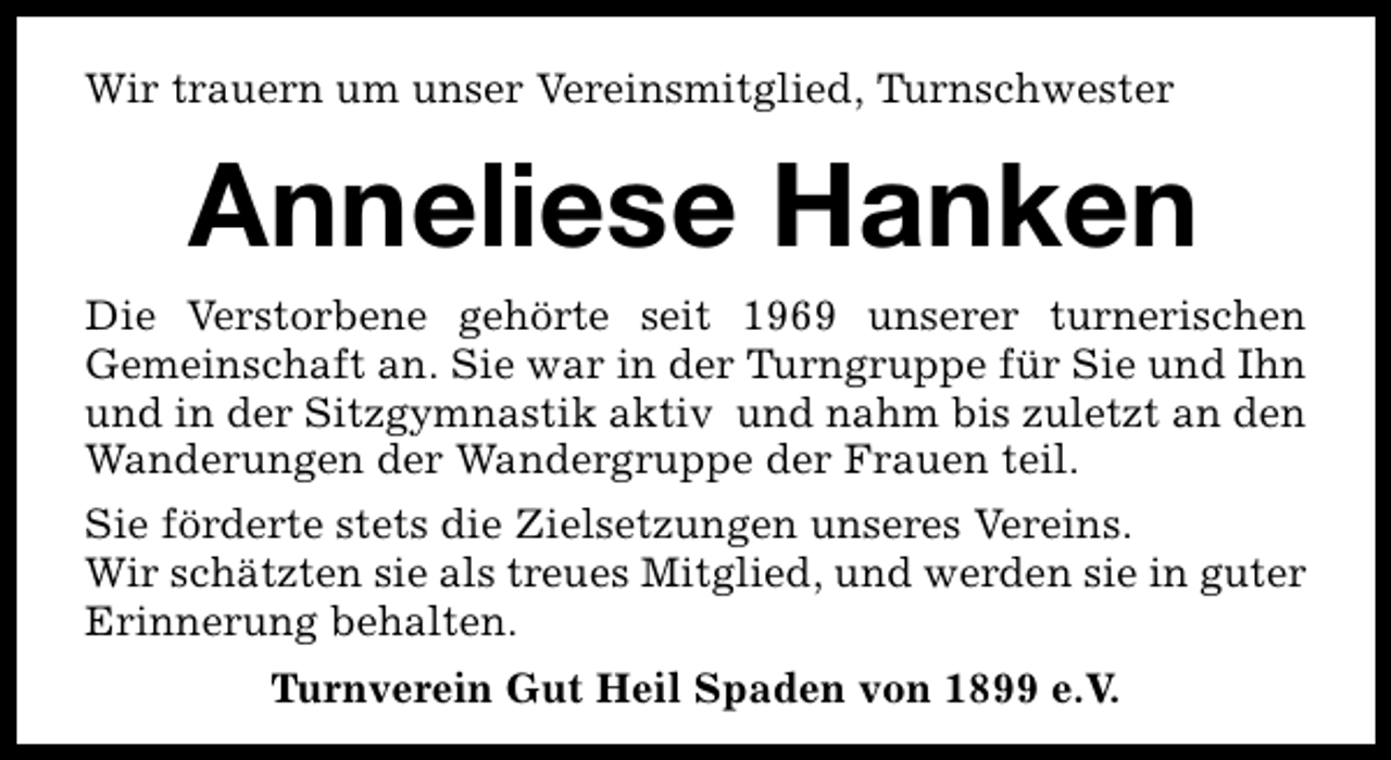 <p>Wir trauern um unser Vereinsmitglied, Turnschwester</p><p>Anneliese Hanken<br />Die Verstorbene gehörte seit 1969 unserer turnerischen<br />Gemeinschaft an. Sie war in der Turngruppe für Sie und Ihn<br />und in der Sitzgymnastik aktiv und nahm bis zuletzt an den<br />Wanderungen der Wandergruppe der Frauen teil.<br />Sie förderte stets die Zielsetzungen unseres Vereins.<br />Wir schätzten sie als treues Mitglied, und werden sie in guter<br />Erinnerung behalten.<br />Turnverein Gut Heil Spaden von 1899 e.V.</p>