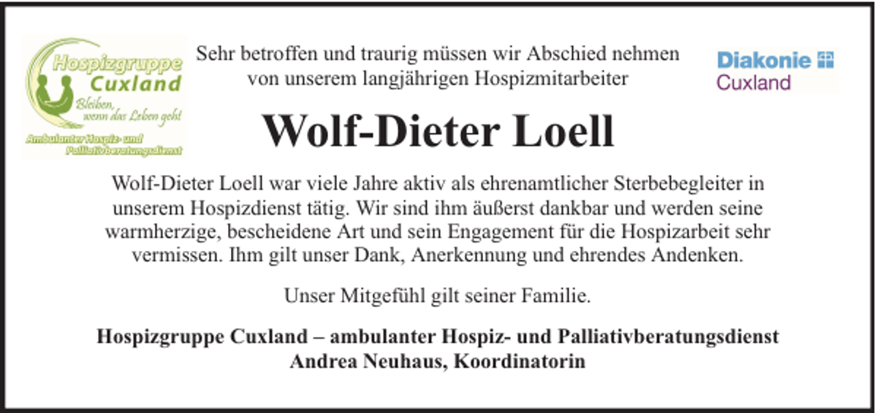<p>Sehr betroffen und traurig müssen wir Abschied nehmen<br />von unserem langjährigen Hospizmitarbeiter</p><p>Wolf-Dieter Loell<br />Wolf-Dieter Loell war viele Jahre aktiv als ehrenamtlicher Sterbebegleiter in<br />unserem Hospizdienst tätig. Wir sind ihm äußerst dankbar und werden seine<br />warmherzige, bescheidene Art und sein Engagement für die Hospizarbeit sehr<br />vermissen. Ihm gilt unser Dank, Anerkennung und ehrendes Andenken.<br />Unser Mitgefühl gilt seiner Familie.<br />Hospizgruppe Cuxland – ambulanter Hospiz- und Palliativberatungsdienst<br />Andrea Neuhaus, Koordinatorin</p>