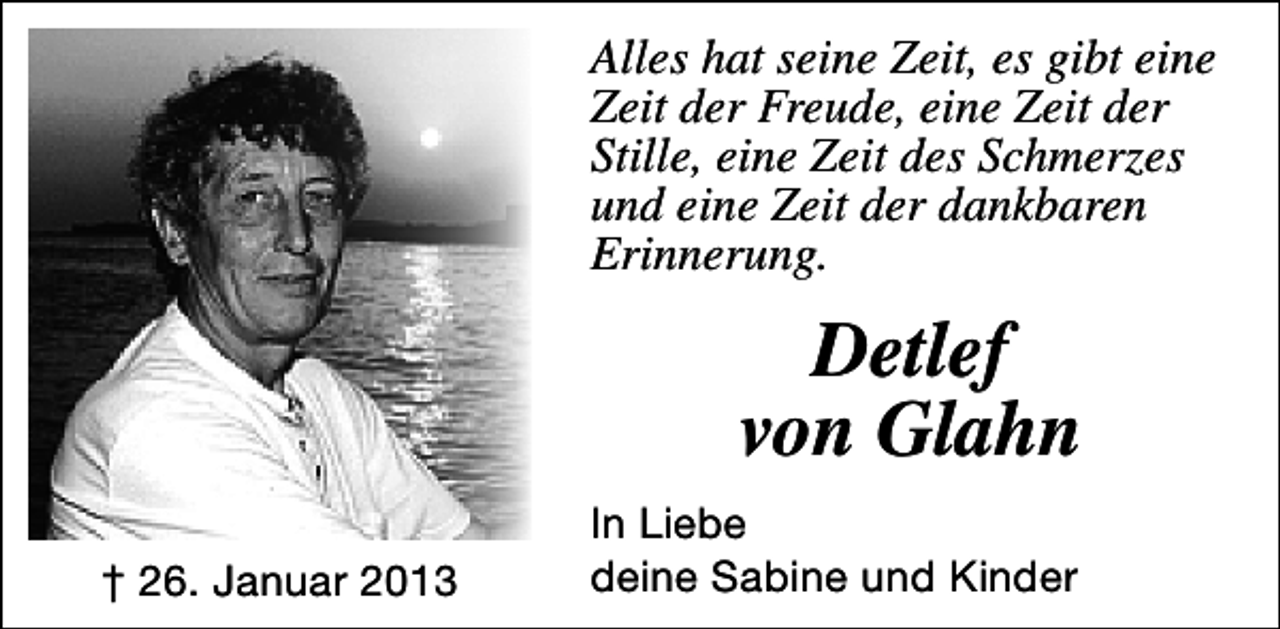 <p>Alles hat seine Zeit, es gibt eine<br />Zeit der Freude, eine Zeit der<br />Stille, eine Zeit des Schmerzes<br />und eine Zeit der dankbaren<br />Erinnerung.</p><p>Detlef<br />von Glahn<br />† 26. Januar 2013</p><p>In Liebe<br />deine Sabine und Kinder</p>