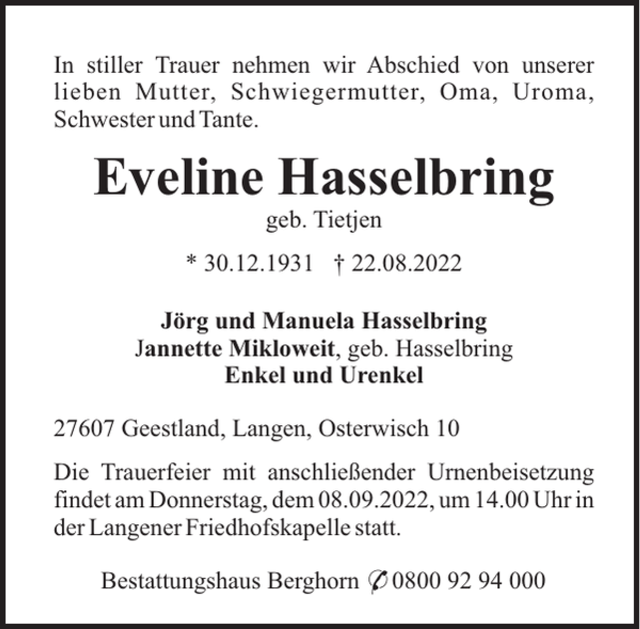 <p>In stiller Trauer nehmen wir Abschied von unserer<br />lieben Mutter, Schwiegermutter, Oma, Uroma,<br />Schwester und Tante.</p><p>Eveline Hasselbring<br />geb. Tietjen<br />* 30.12.1931 † 22.08.2022<br />Jörg und Manuela Hasselbring<br />Jannette Mikloweit, geb. Hasselbring<br />Enkel und Urenkel<br />27607 Geestland, Langen, Osterwisch 10<br />Die Trauerfeier mit anschließender Urnenbeisetzung<br />findet am Donnerstag, dem 08.09.2022, um 14.00 Uhr in<br />der Langener Friedhofskapelle statt.<br />Bestattungshaus Berghorn * 0800 92 94 000</p>