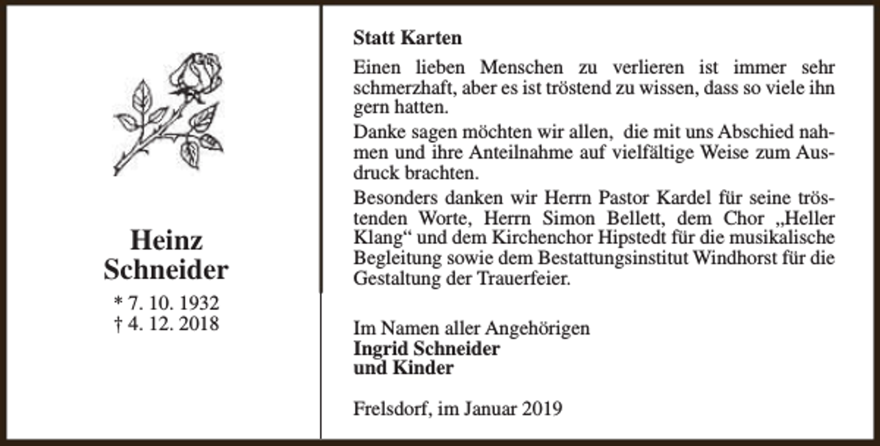 <p>Heinz<br />Schneider<br />* 7. 10. 1932<br />† 4. 12. 2018</p><p>Statt Karten<br />Einen lieben Menschen zu verlieren ist immer sehr<br />schmerzhaft, aber es ist tröstend zu wissen, dass so viele ihn<br />gern hatten.<br />Danke sagen möchten wir allen, die mit uns Abschied nahmen und ihre Anteilnahme auf vielfältige Weise zum Ausdruck brachten.<br />Besonders danken wir Herrn Pastor Kardel für seine tröstenden Worte, Herrn Simon Bellett, dem Chor „Heller<br />Klang“ und dem Kirchenchor Hipstedt für die musikalische<br />Begleitung sowie dem Bestattungsinstitut Windhorst für die<br />Gestaltung der Trauerfeier.<br />Im Namen aller Angehörigen<br />Ingrid Schneider<br />und Kinder<br />Frelsdorf, im Januar 2019</p>