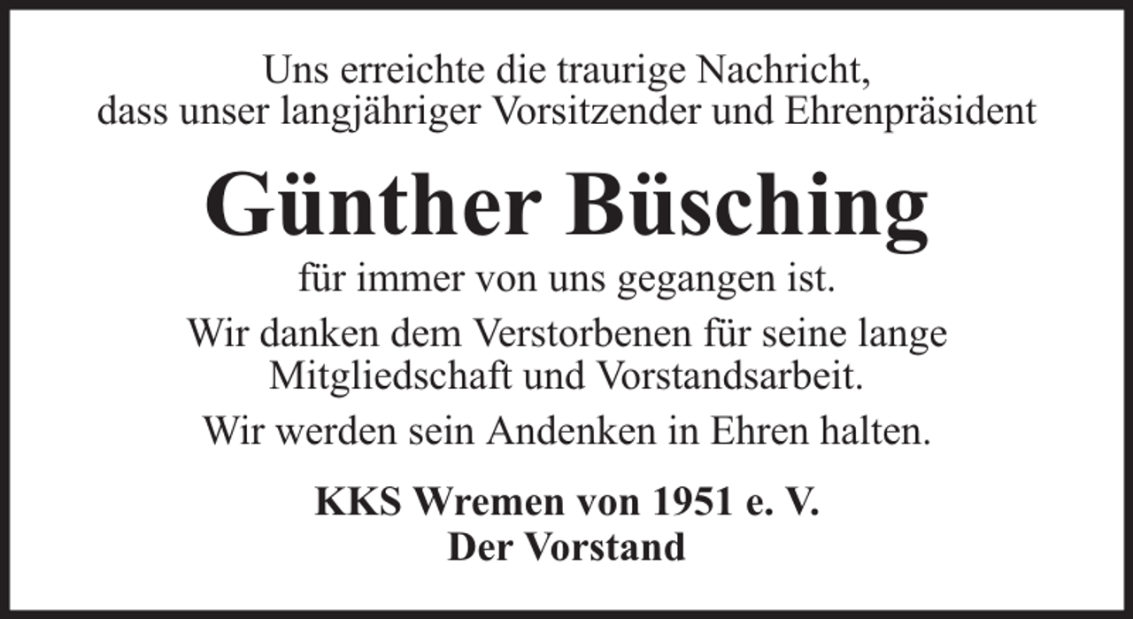 <p>Uns erreichte die traurige Nachricht,<br />dass unser langjähriger Vorsitzender und Ehrenpräsident</p><p>Günther Büsching</p><p>für immer von uns gegangen ist.<br />Wir danken dem Verstorbenen für seine lange<br />Mitgliedschaft und Vorstandsarbeit.<br />Wir werden sein Andenken in Ehren halten.<br />KKS Wremen von 1951 e. V.<br />Der Vorstand</p>
