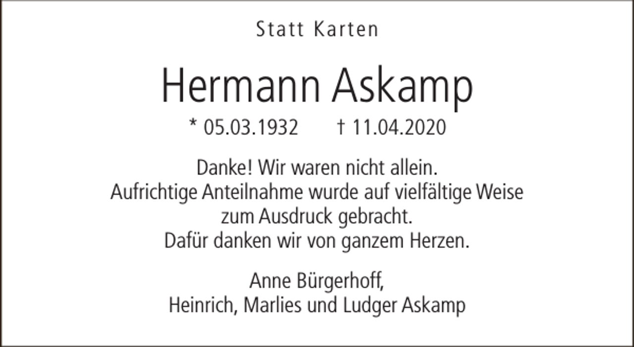 <p>Statt Karten</p><p>Hermann Askamp<br />* 05.03.1932</p><p>† 11.04.2020</p><p>Danke! Wir waren nicht allein.<br />Aufrichtige Anteilnahme wurde auf vielfältige Weise<br />zum Ausdruck gebracht.<br />Dafür danken wir von ganzem Herzen.<br />Anne Bürgerhoff,<br />Heinrich, Marlies und Ludger Askamp</p>