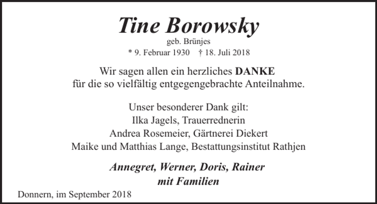 <p>Tine Borowsky<br />geb. Brünjes<br />* 9. Februar 1930 † 18. Juli 2018</p><p>Wir sagen allen ein herzliches DANKE<br />für die so vielfältig entgegengebrachte Anteilnahme.<br />Unser besonderer Dank gilt:<br />Ilka Jagels, Trauerrednerin<br />Andrea Rosemeier, Gärtnerei Diekert<br />Maike und Matthias Lange, Bestattungsinstitut Rathjen</p><p>Annegret, Werner, Doris, Rainer<br />mit Familien</p><p>Donnern, im September 2018</p>