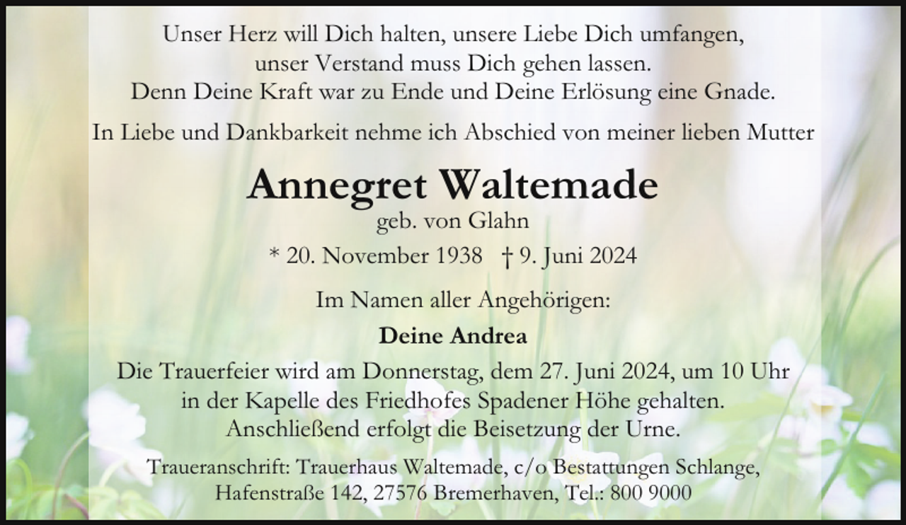 <p>Unser Herz will Dich halten, unsere Liebe Dich umfangen,<br />unser Verstand muss Dich gehen lassen.<br />Denn Deine Kraft war zu Ende und Deine Erlösung eine Gnade.<br />In Liebe und Dankbarkeit nehme ich Abschied von meiner lieben Mutter</p><p>Annegret Waltemade<br />geb. von Glahn<br />* 20. November 1938 † 9. Juni 2024</p><p>Im Namen aller Angehörigen:<br />Deine Andrea<br />Die Trauerfeier wird am Donnerstag, dem 27. Juni 2024, um 10 Uhr<br />in der Kapelle des Friedhofes Spadener Höhe gehalten.<br />Anschließend erfolgt die Beisetzung der Urne.<br />Traueranschrift: Trauerhaus Waltemade, c/o Bestattungen Schlange,<br />Hafenstraße 142, 27576 Bremerhaven, Tel.: 800 9000</p>