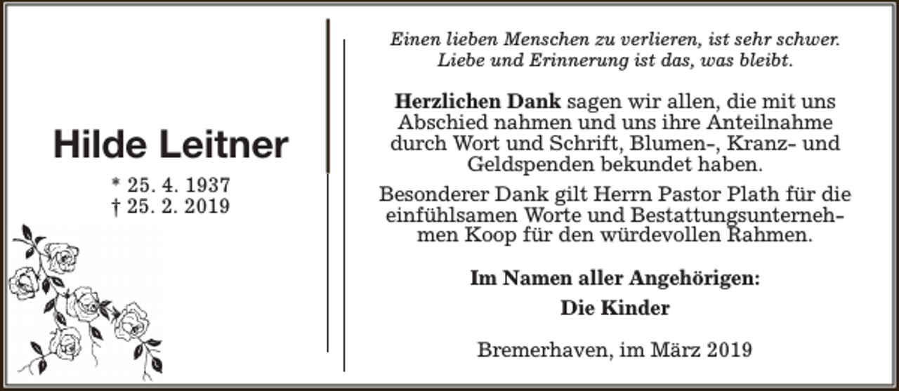 <p>Einen lieben Menschen zu verlieren, ist sehr schwer.<br />Liebe und Erinnerung ist das, was bleibt.</p><p>Hilde Leitner<br />* 25. 4. 1937<br />† 25. 2. 2019</p><p>Herzlichen Dank sagen wir allen, die mit uns<br />Abschied nahmen und uns ihre Anteilnahme<br />durch Wort und Schrift, Blumen-, Kranz- und<br />Geldspenden bekundet haben.<br />Besonderer Dank gilt Herrn Pastor Plath für die<br />einfühlsamen Worte und Bestattungsunternehmen Koop für den würdevollen Rahmen.<br />Im Namen aller Angehörigen:<br />Die Kinder<br />Bremerhaven, im März 2019</p>