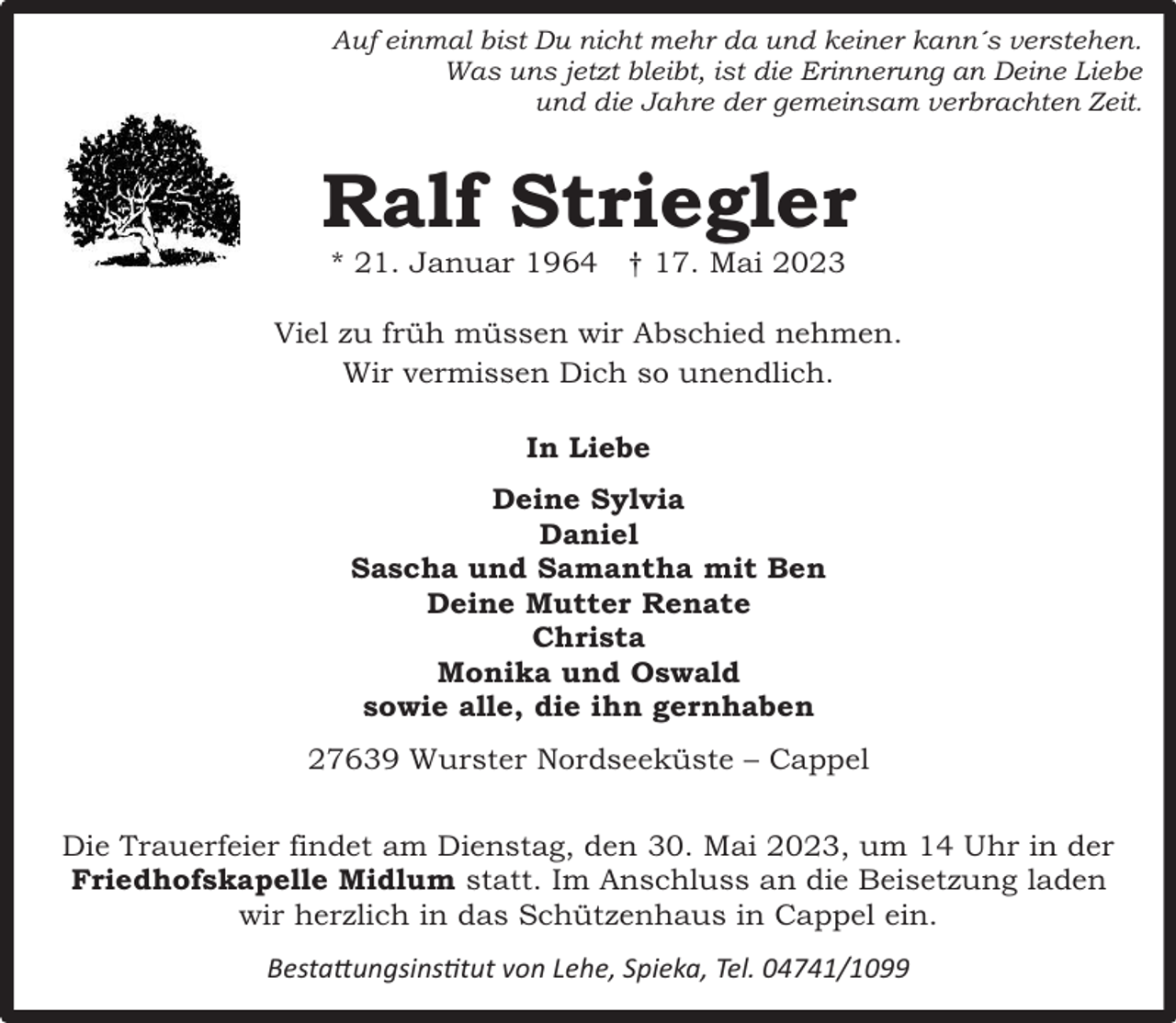 <p>Auf einmal bist Du nicht mehr da und keiner kann´s verstehen.<br />Was uns jetzt bleibt, ist die Erinnerung an Deine Liebe<br />und die Jahre der gemeinsam verbrachten Zeit.</p><p>Ralf Striegler<br />* 21. Januar 1964 ý 17. Mai 2023</p><p>Viel zu früh müssen wir Abschied nehmen.<br />Wir vermissen Dich so unendlich.<br />In Liebe<br />Deine Sylvia<br />Daniel<br />Sascha und Samantha mit Ben<br />Deine Mutter Renate<br />Christa<br />Monika und Oswald<br />sowie alle, die ihn gernhaben<br />27639 Wurster Nordseeküste – Cappel<br />Die Trauerfeier findet am Dienstag, den 30. Mai 2023, um 14 Uhr in der<br />Friedhofskapelle Midlum statt. Im Anschluss an die Beisetzung laden<br />wir herzlich in das Schützenhaus in Cappel ein.<br />Bestattungsinstitut von Lehe, Spieka, Tel. 04741/1099</p>