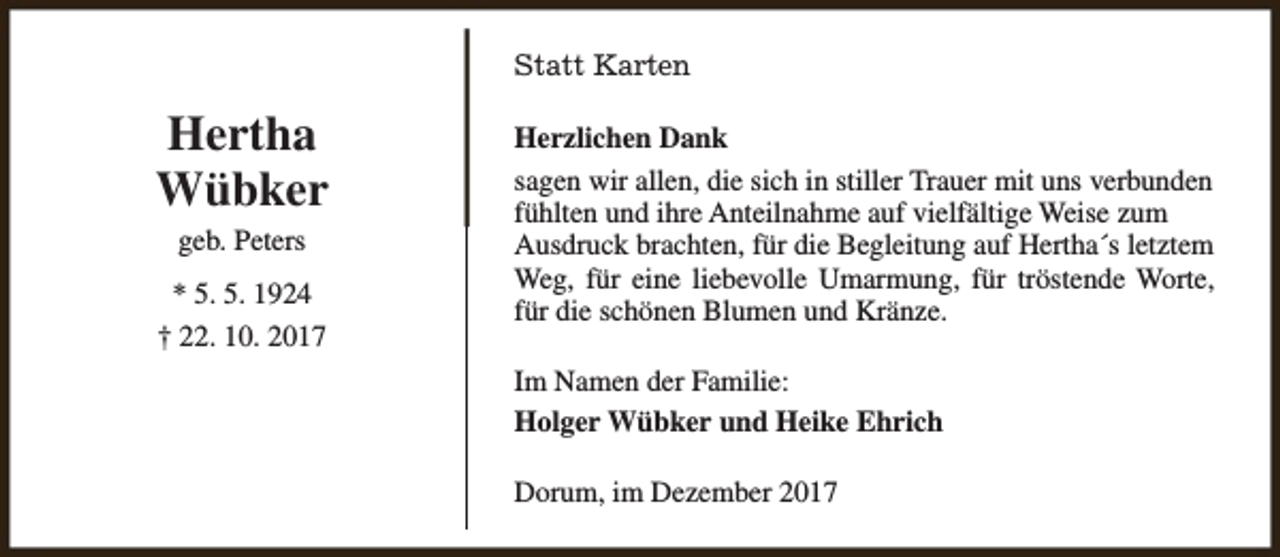 <p>Statt Karten</p><p>Hertha<br />Wübker<br />geb. Peters<br />* 5. 5. 1924<br />† 22. 10. 2017</p><p>Herzlichen Dank<br />sagen wir allen, die sich in stiller Trauer mit uns verbunden<br />fühlten und ihre Anteilnahme auf vielfältige Weise zum<br />Ausdruck brachten, für die Begleitung auf Hertha´s letztem<br />Weg, für eine liebevolle Umarmung, für tröstende Worte,<br />für die schönen Blumen und Kränze.<br />Im Namen der Familie:<br />Holger Wübker und Heike Ehrich<br />Dorum, im Dezember 2017</p>