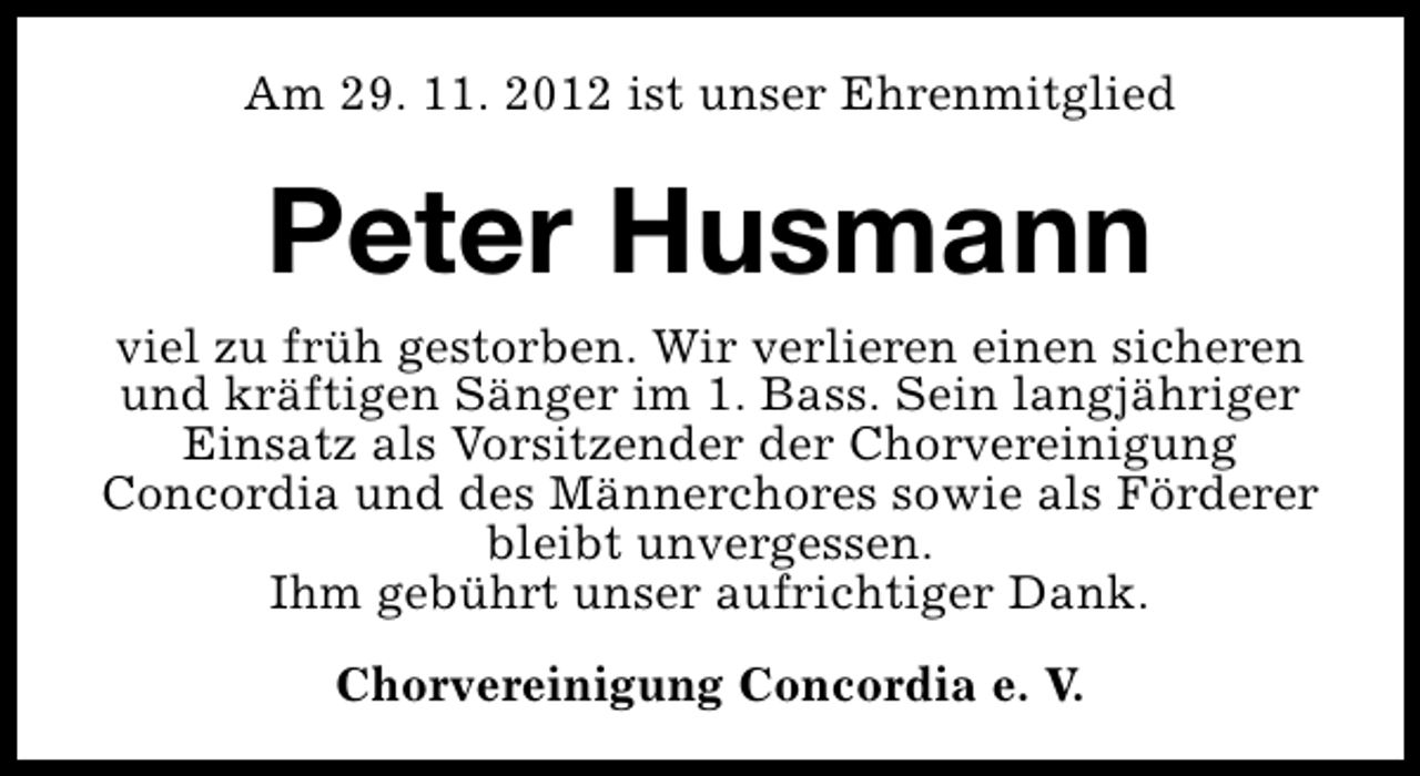 <p>Am 29. 11. 2012 ist unser Ehrenmitglied</p><p>Peter Husmann<br />viel zu früh gestorben. Wir verlieren einen sicheren<br />und kräftigen Sänger im 1. Bass. Sein langjähriger<br />Einsatz als Vorsitzender der Chorvereinigung<br />Concordia und des Männerchores sowie als Förderer<br />bleibt unvergessen.<br />Ihm gebührt unser aufrichtiger Dank.<br />Chorvereinigung Concordia e. V.</p>