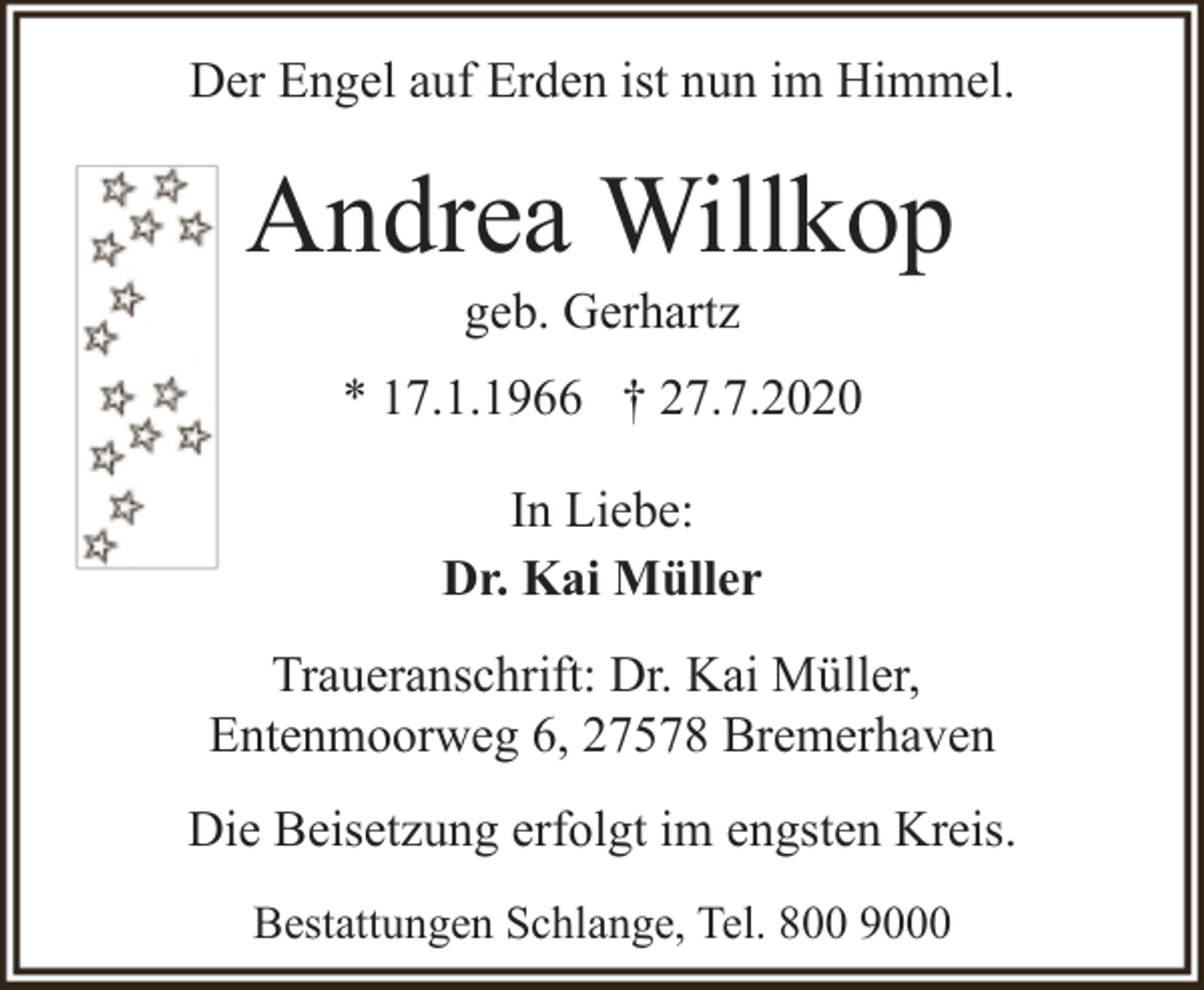 <p>Der Engel auf Erden ist nun im Himmel.</p><p>Andrea Willkop<br />geb. Gerhartz</p><p>* 17.1.1966 † 27.7.2020<br />In Liebe:<br />Dr. Kai Müller<br />Traueranschrift: Dr. Kai Müller,<br />Entenmoorweg 6, 27578 Bremerhaven<br />Die Beisetzung erfolgt im engsten Kreis.<br />Bestattungen Schlange, Tel. 800 9000</p>