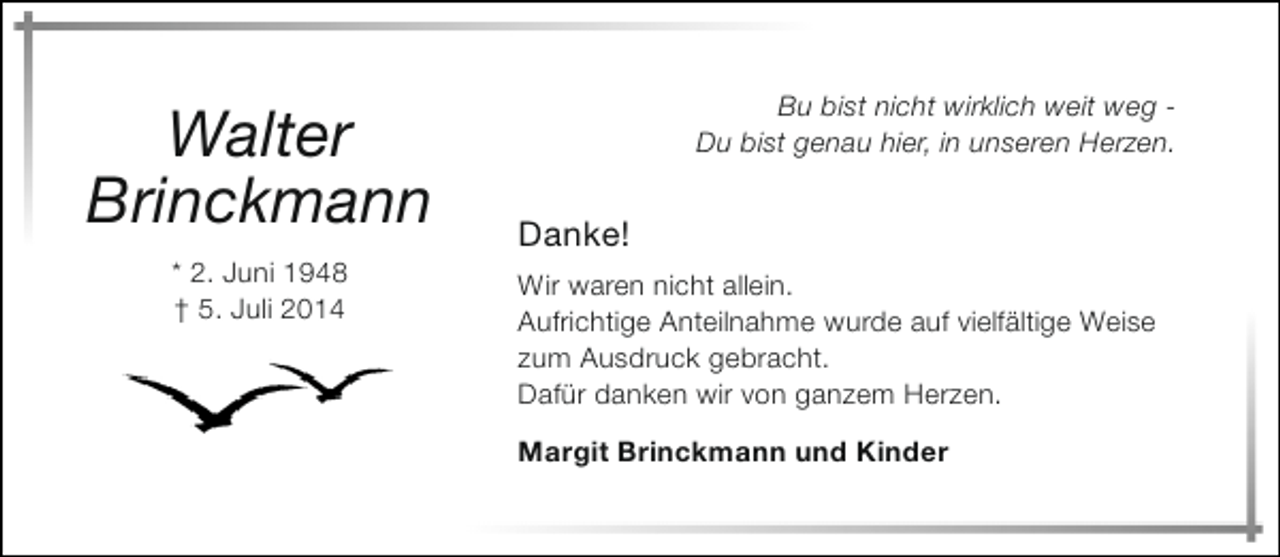 <p>Walter<br />Brinckmann<br />* 2. Juni 1948<br />† 5. Juli 2014</p><p>Bu bist nicht wirklich weit weg Du bist genau hier, in unseren Herzen.</p><p>Danke!<br />Wir waren nicht allein.<br />Aufrichtige Anteilnahme wurde auf vielfältige Weise<br />zum Ausdruck gebracht.<br />Dafür danken wir von ganzem Herzen.<br />Margit Brinckmann und Kinder</p>