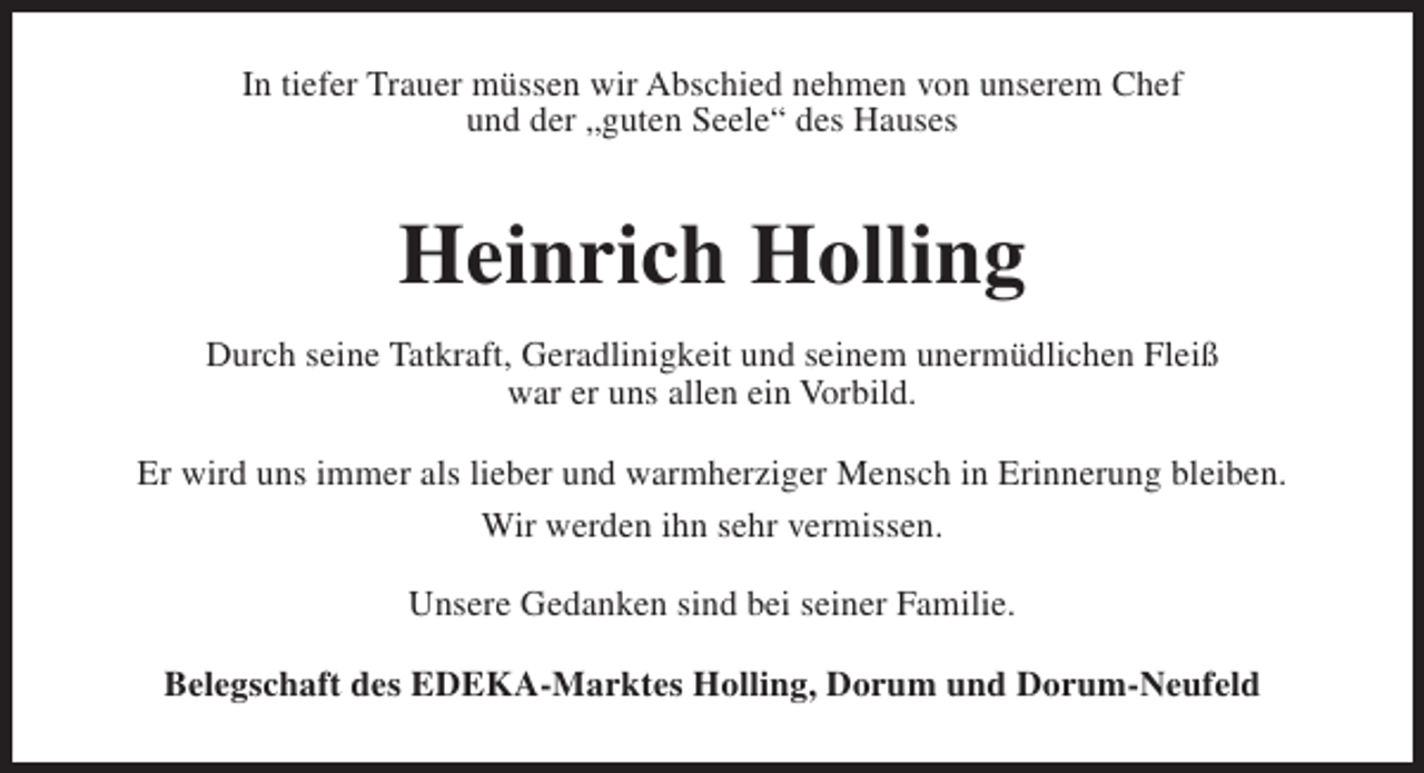 <p>In tiefer Trauer müssen wir Abschied nehmen von unserem Chef<br />und der „guten Seele“ des Hauses</p><p>Heinrich Holling<br />Durch seine Tatkraft, Geradlinigkeit und seinem unermüdlichen Fleiß<br />war er uns allen ein Vorbild.<br />Er wird uns immer als lieber und warmherziger Mensch in Erinnerung bleiben.<br />Wir werden ihn sehr vermissen.<br />Unsere Gedanken sind bei seiner Familie.<br />Belegschaft des EDEKA-Marktes Holling, Dorum und Dorum-Neufeld</p>