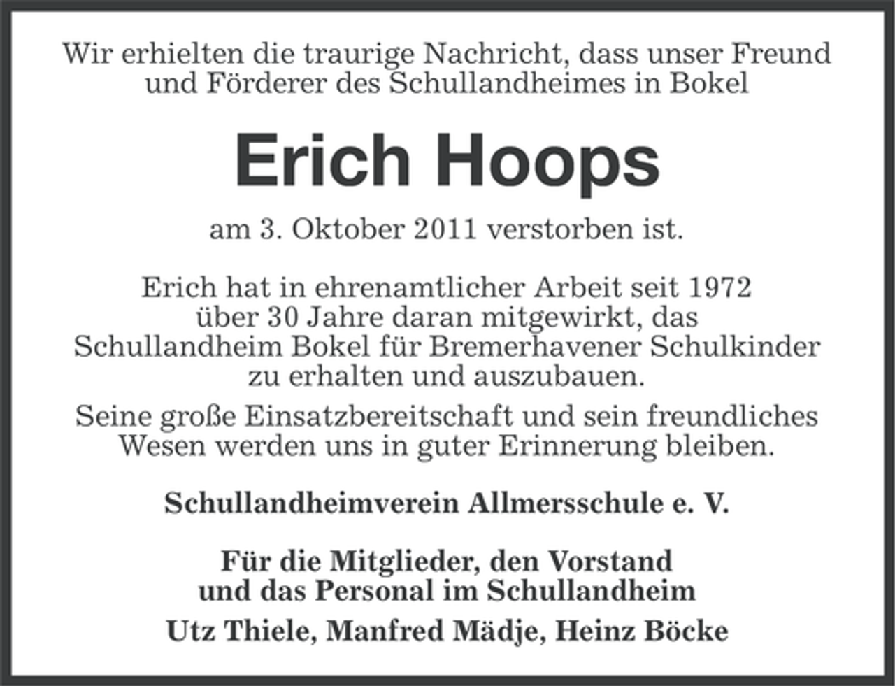 <p>Wir erhielten die traurige Nachricht, dass unser Freund<br />und Förderer des Schullandheimes in Bokel</p><p>Erich Hoops<br />am 3. Oktober 2011 verstorben ist.<br />Erich hat in ehrenamtlicher Arbeit seit 1972<br />über 30 Jahre daran mitgewirkt, das<br />Schullandheim Bokel für Bremerhavener Schulkinder<br />zu erhalten und auszubauen.<br />Seine große Einsatzbereitschaft und sein freundliches<br />Wesen werden uns in guter Erinnerung bleiben.<br />Schullandheimverein Allmersschule e. V.<br />Für die Mitglieder, den Vorstand<br />und das Personal im Schullandheim<br />Utz Thiele, Manfred Mädje, Heinz Böcke</p>