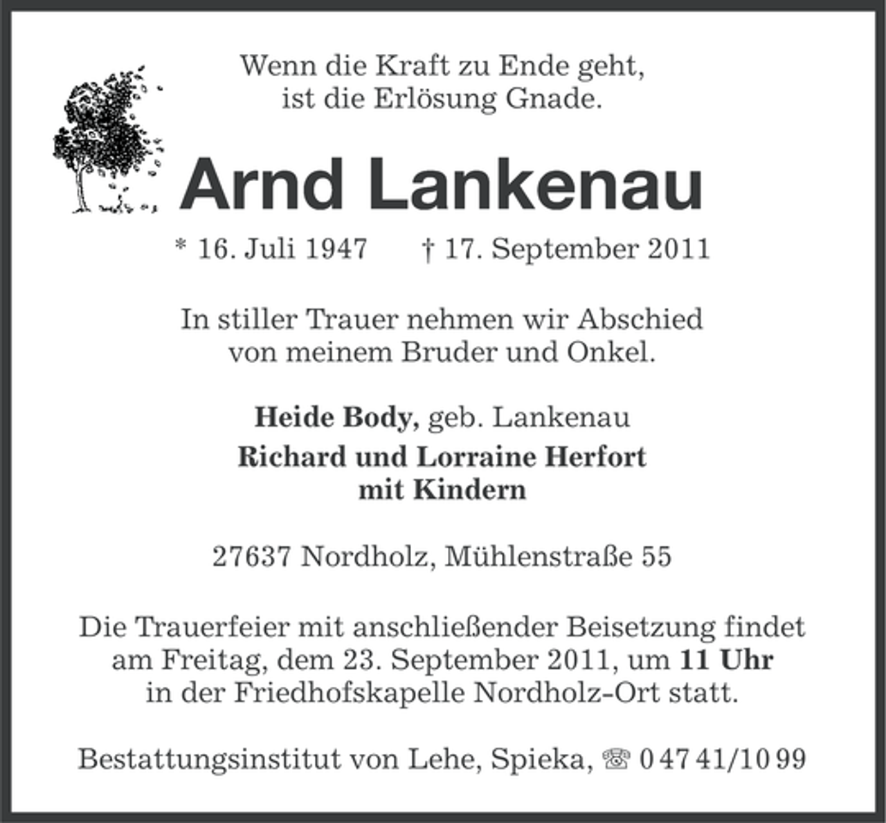 <p>Wenn die Kraft zu Ende geht,<br />ist die Erlösung Gnade.</p><p>Arnd Lankenau<br />* 16. Juli 1947</p><p>† 17. September 2011</p><p>In stiller Trauer nehmen wir Abschied<br />von meinem Bruder und Onkel.<br />Heide Body, geb. Lankenau<br />Richard und Lorraine Herfort<br />mit Kindern<br />27637 Nordholz, Mühlenstraße 55<br />Die Trauerfeier mit anschließender Beisetzung findet<br />am Freitag, dem 23. September 2011, um 11 Uhr<br />in der Friedhofskapelle Nordholz-Ort statt.<br />Bestattungsinstitut von Lehe, Spieka, 0 47 41/10 99</p>