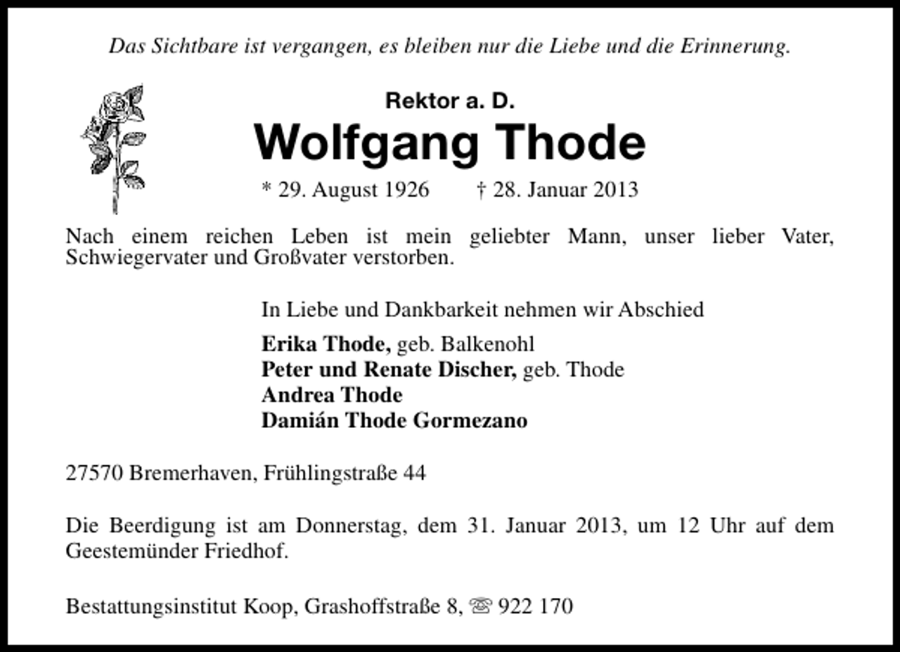 <p>Das Sichtbare ist vergangen, es bleiben nur die Liebe und die Erinnerung.<br />Rektor a. D.</p>
<p>Wolfgang Thode<br />* 29. August 1926</p>
<p>† 28. Januar 2013</p>
<p>Nach einem reichen Leben ist mein geliebter Mann, unser lieber Vater,<br />Schwiegervater und Großvater verstorben.<br />In Liebe und Dankbarkeit nehmen wir Abschied<br />Erika Thode, geb. Balkenohl<br />Peter und Renate Discher, geb. Thode<br />Andrea Thode<br />Damián Thode Gormezano<br />27570 Bremerhaven, Frühlingstraße 44<br />Die Beerdigung ist am Donnerstag, dem 31. Januar 2013, um 12 Uhr auf dem<br />Geestemünder Friedhof.<br />Bestattungsinstitut Koop, Grashoffstraße 8, s 922 170</p>