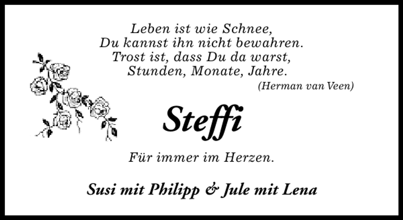 <p>Leben ist wie Schnee,<br />Du kannst ihn nicht bewahren.<br />Trost ist, dass Du da warst,<br />Stunden, Monate, Jahre.</p><p>(Herman van Veen)</p><p>Steffi<br />Für immer im Herzen.</p><p>Susi mit Philipp &amp; Jule mit Lena</p>