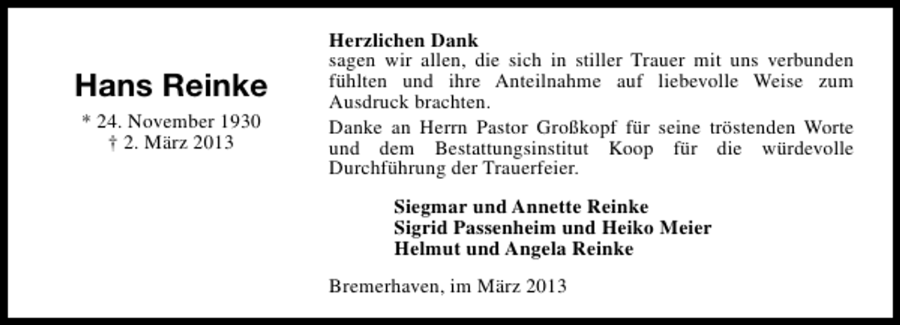 <p>Hans Reinke<br />* 24. November 1930<br />† 2. März 2013</p><p>Herzlichen Dank<br />sagen wir allen, die sich in stiller Trauer mit uns verbunden<br />fühlten und ihre Anteilnahme auf liebevolle Weise zum<br />Ausdruck brachten.<br />Danke an Herrn Pastor Großkopf für seine tröstenden Worte<br />und dem Bestattungsinstitut Koop für die würdevolle<br />Durchführung der Trauerfeier.<br />Siegmar und Annette Reinke<br />Sigrid Passenheim und Heiko Meier<br />Helmut und Angela Reinke<br />Bremerhaven, im März 2013</p>