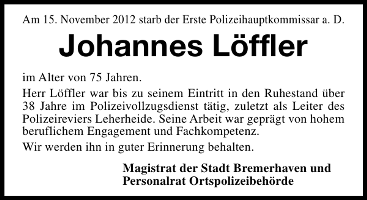 <p>Am 15. November 2012 starb der Erste Polizeihauptkommissar a. D.</p><p>Johannes Löffler</p><p>im Alter von 75 Jahren.<br />Herr Löffler war bis zu seinem Eintritt in den Ruhestand über<br />38 Jahre im Polizeivollzugsdienst tätig, zuletzt als Leiter des<br />Polizeireviers Leherheide. Seine Arbeit war geprägt von hohem<br />beruflichem Engagement und Fachkompetenz.<br />Wir werden ihn in guter Erinnerung behalten.<br />Magistrat der Stadt Bremerhaven und<br />Personalrat Ortspolizeibehörde</p>