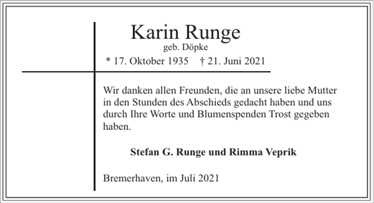 <p>Karin Runge<br />geb. Döpke</p><p>* 17. Oktober 1935</p><p>† 21. Juni 2021</p><p>Wir danken allen Freunden, die an unsere liebe Mutter<br />in den Stunden des Abschieds gedacht haben und uns<br />durch Ihre Worte und Blumenspenden Trost gegeben<br />haben.<br />Stefan G. Runge und Rimma Veprik<br />Bremerhaven, im Juli 2021</p>
