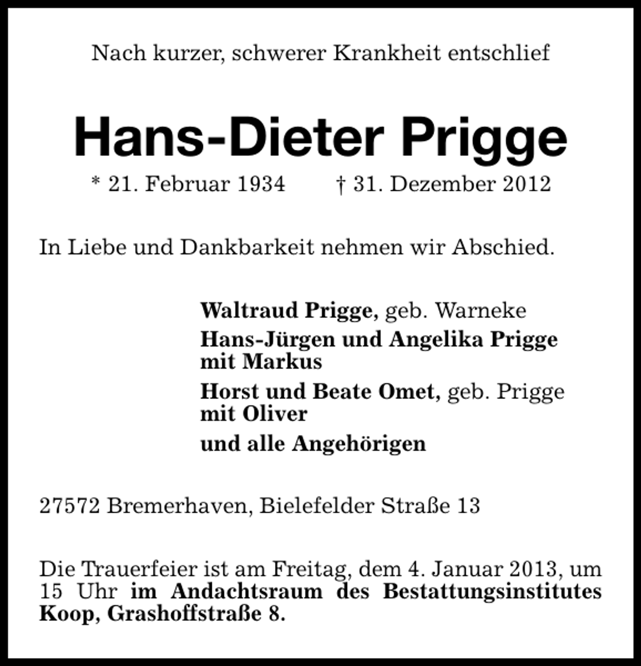 <p>Nach kurzer, schwerer Krankheit entschlief</p><p>Hans-Dieter Prigge<br />* 21. Februar 1934</p><p>† 31. Dezember 2012</p><p>In Liebe und Dankbarkeit nehmen wir Abschied.<br />Waltraud Prigge, geb. Warneke<br />Hans-Jürgen und Angelika Prigge<br />mit Markus<br />Horst und Beate Omet, geb. Prigge<br />mit Oliver<br />und alle Angehörigen<br />27572 Bremerhaven, Bielefelder Straße 13<br />Die Trauerfeier ist am Freitag, dem 4. Januar 2013, um<br />15 Uhr im Andachtsraum des Bestattungsinstitutes<br />Koop, Grashoffstraße 8.</p>