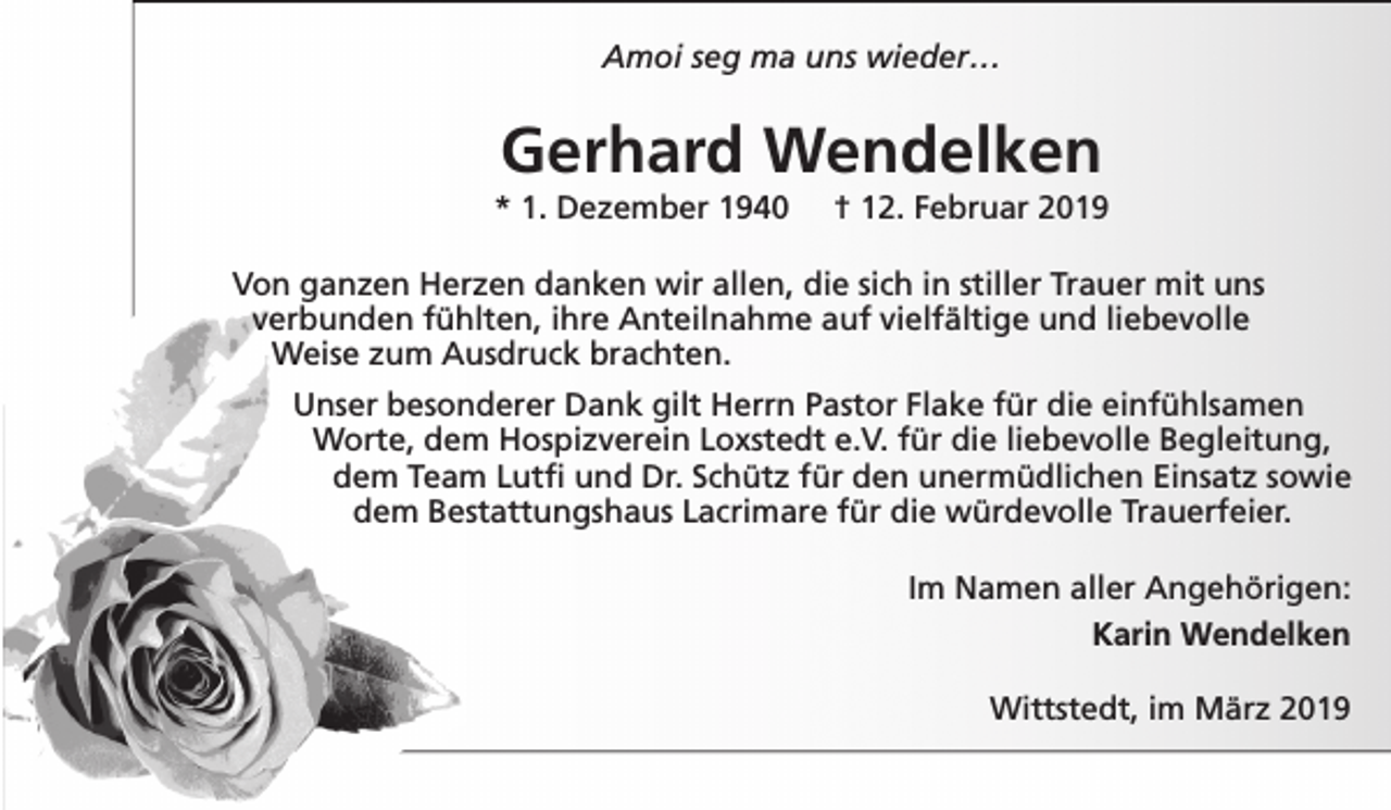 <p>Amoi seg ma uns wieder…</p><p>Gerhard Wendelken</p><p>* 1. Dezember 1940</p><p>† 12. Februar 2019</p><p>Von ganzen Herzen danken wir allen, die sich in stiller Trauer mit uns<br />verbunden fühlten, ihre Anteilnahme auf vielfältige und liebevolle<br />Weise zum Ausdruck brachten.<br />Unser besonderer Dank gilt Herrn Pastor Flake für die einfühlsamen<br />Worte, dem Hospizverein Loxstedt e.V. für die liebevolle Begleitung,<br />dem Team Lutfi und Dr. Schütz für den unermüdlichen Einsatz sowie<br />dem Bestattungshaus Lacrimare für die würdevolle Trauerfeier.<br />Im Namen aller Angehörigen:<br />Karin Wendelken<br />Wittstedt, im März 2019</p>