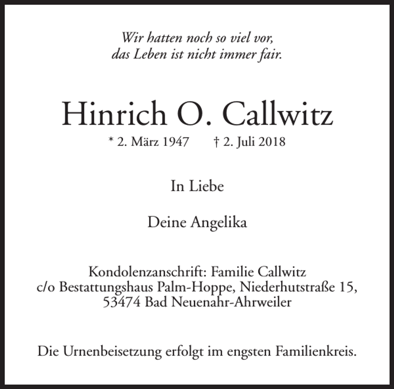<p>Wir hatten noch so viel vor,<br />das Leben ist nicht immer fair.</p><p>Hinrich O. Callwitz<br />* 2. März 1947</p><p>† 2. Juli 2018</p><p>In Liebe<br />Deine Angelika<br />Kondolenzanschrift: Familie Callwitz<br />c/o Bestattungshaus Palm-Hoppe, Niederhutstraße 15,<br />53474 Bad Neuenahr-Ahrweiler<br />Die Urnenbeisetzung erfolgt im engsten Familienkreis.</p>