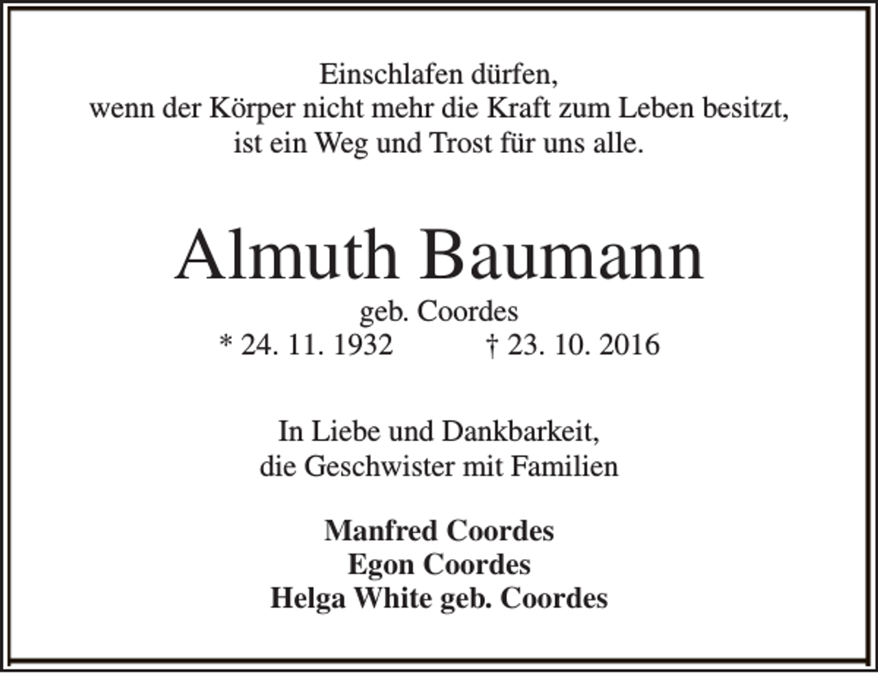 <p>Einschlafen dürfen,<br />wenn der Körper nicht mehr die Kraft zum Leben besitzt,<br />ist ein Weg und Trost für uns alle.</p><p>Almuth Baumann<br />geb. Coordes<br />* 24. 11. 1932<br />† 23. 10. 2016<br />In Liebe und Dankbarkeit,<br />die Geschwister mit Familien<br />Manfred Coordes<br />Egon Coordes<br />Helga White geb. Coordes</p>