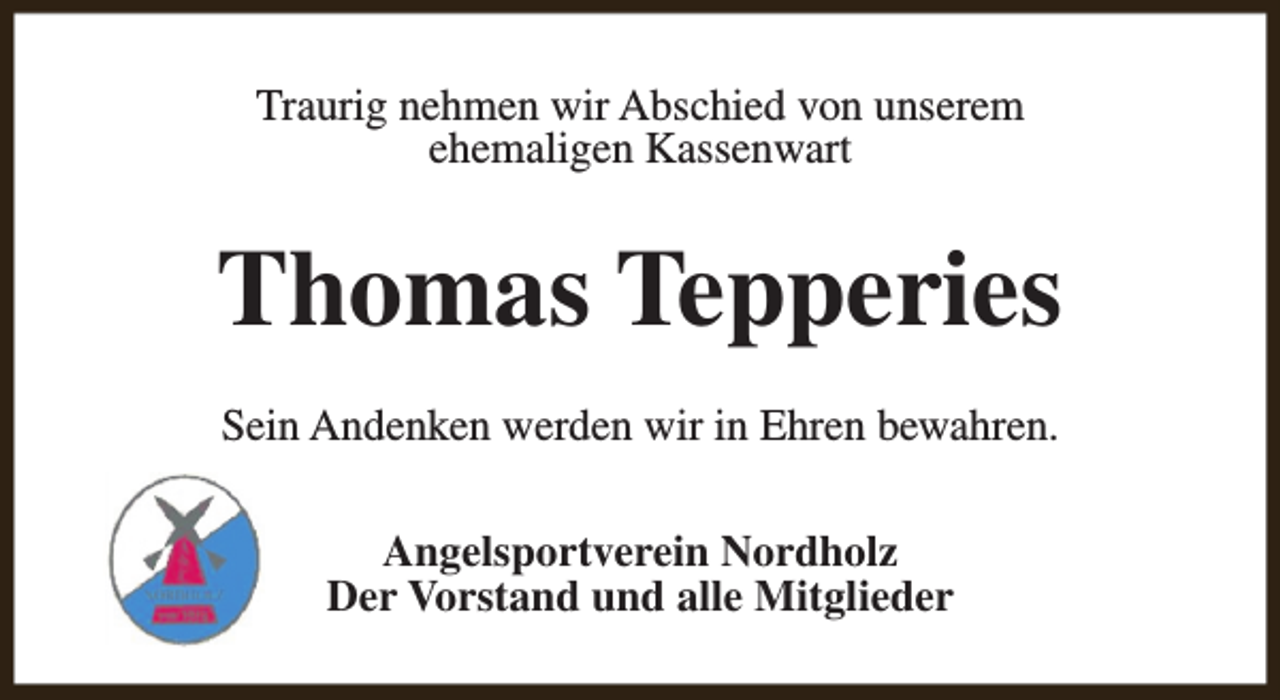 <p>Traurig nehmen wir Abschied von unserem<br />ehemaligen Kassenwart</p><p>Thomas Tepperies<br />Sein Andenken werden wir in Ehren bewahren.<br />Angelsportverein Nordholz<br />Der Vorstand und alle Mitglieder</p>