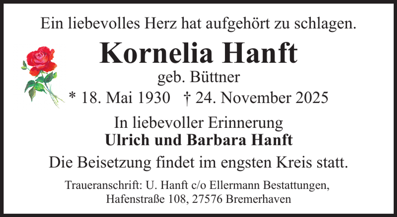 <p>Ein liebevolles Herz hat aufgehört zu schlagen.</p><p>Kornelia Hanft</p><p>geb. Büttner<br />* 18. Mai 1930 † 24. November 2025<br />In liebevoller Erinnerung<br />Ulrich und Barbara Hanft<br />Die Beisetzung findet im engsten Kreis statt.<br />Traueranschrift: U. Hanft c/o Ellermann Bestattungen,<br />Hafenstraße 108, 27576 Bremerhaven</p>